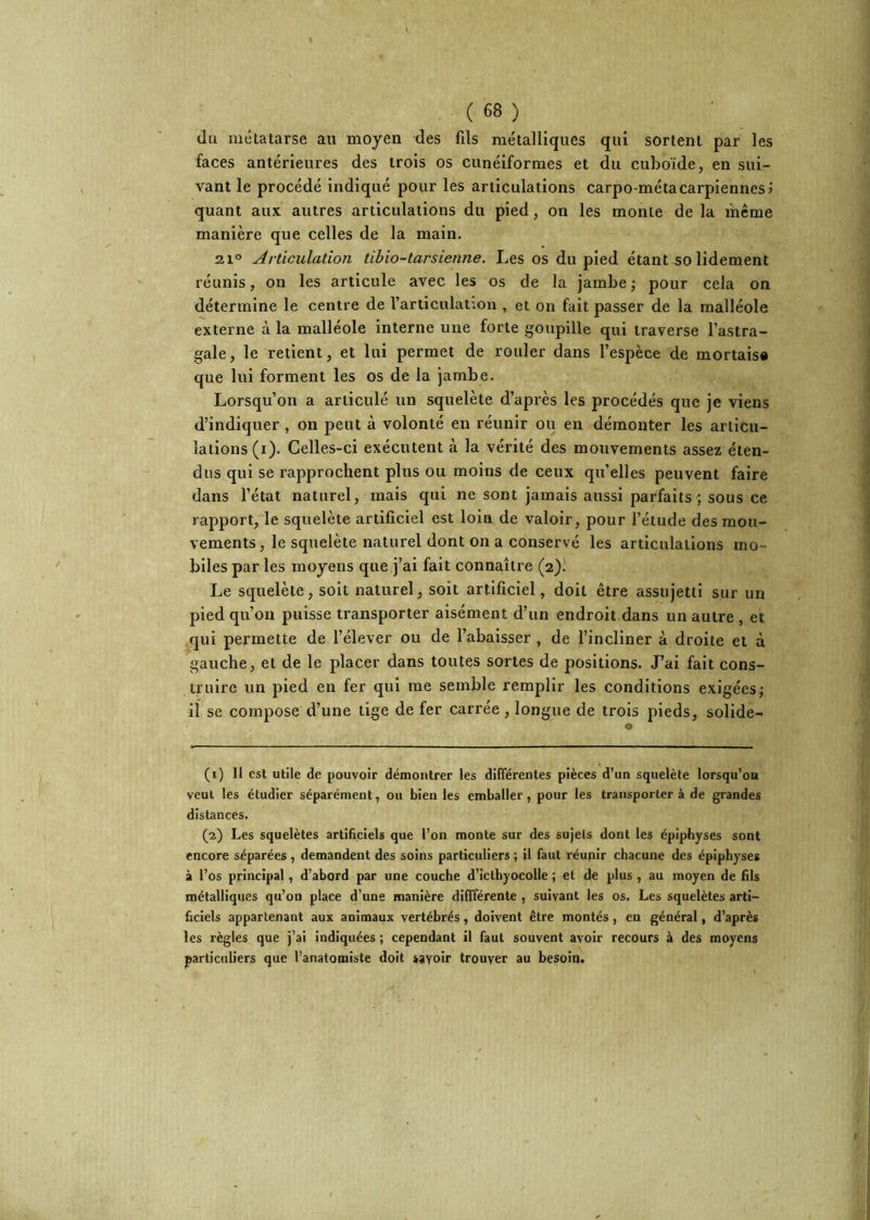 du métatarse au moyen des fds métalliques qui sortent par les faces antérieures des trois os cunéiformes et du cuboïde, en sui- vant le procédé indiqué pour les articulations carpo-métacarpiennes > quant aux autres articulations du pied, on les monte de la même manière que celles de la main. 21° Articulation tihio-tarsienne. Les os du pied étant solidement réunis, on les articule avec les os de la jambe ; pour cela on détermine le centre de l’articulanon , et on fait passer de la malléole externe à la malléole interne une forte goupille qui traverse l’astra- gale, le retient, et lui permet de rouler dans l’espèce de mortaisa que lui forment les os de la jambe. Lorsqu’on a articulé un squelète d’après les procédés que je viens d’indiquer , on peut à volonté eu réunir ou en démonter les articu- lations (i). Celles-ci exécutent à la vérité des mouvements assez éten- dus qui se rapprochent plus ou moins de ceux qu’elles peuvent faire dans l’état naturel, mais qui ne sont jamais aussi parfaits ; sous ce rapport, le squelète artificiel est loin de valoir, pour l’étude des mou- vements, le squelète naturel dont on a conservé les articulations mo- biles par les moyens que j’ai fait connaître (2).' Le squelète, soit naturel, soit artificiel, doit être assujetti sur un pied qu’on puisse transporter aisément d’un endroit dans un autre , et qui permette de l’élever ou de l’abaisser , de l’incliner à droite et à gauche, et de le placer dans toutes sortes de positions. J’ai fait cons- truire un pied en fer qui me semble remplir les conditions exigées; il se compose d’une tige de fer carrée, longue de trois pieds, solide- (1) Il est utile de pouvoir démontrer les différentes pièces d’un squelète lorsqu’on veut les étudier séparément, ou bien les emballer, pour les transportera de grandes distances. (2) Les squelètes artificiels que l’on monte sur des sujets dont les éplphyses sont encore séparées , demandent des soins particuliers ; il faut réunir chacune des épiphyses à l’os principal, d’abord par une couche d’iclbyocolle ; et de plus , au moyen de fils métalliques qu’on place d’une manière diffférente , suivant les os. Les squelètes arti- ficiels appartenant aux animaux vertébrés, doivent être montés, en général, d’après les règles que j’ai indiquées ; cependant il faut souvent avoir recours à des moyens particuliers que l’anatomiste doit savoir trouver au besoin.