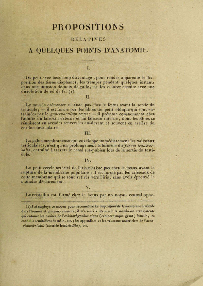 PROPOSITIONS RELATIVES A QUELQUES POIjNTS D’ANATOMIE. I. On peut avec beaucoup davantage , pour rendre apparente la dis- position des tissus diaphanes, les tremper pendant quelques instant» dans une infusion de noix de galle, et les colorer ensuite avec une dissolution de sel de fer (i). II. Le muscle créruaster n’existe pas chez le fœtus avant la sortie du testicule; —il est formé par les fibres du petit oblique qui sont en- traînées par le gubernaculum teslis ; —il présente constamment chez l’adulte un faisceau externe et un faisseau interne , dont les fibres se réunissent en arcades renversées au-devant et souvent en arrière du cordon testiculaire. IIL La gaine membraneuse qui enveloppe immédiatement les vaisseaux testiculaires, n’est qu’un prolongement tubiforme du fascia ivansver- salis, entraîné à travers le canal sus-pubien lors de la sortie du testi- cule. IV. Le petit cercle artériel de l’iris n’existe pas chez le fœtus avant la rupture de la membrane pupillaire ; il est formé par les vaisseaux de cette membrane qui se sont retirés vers l’iris, sans avoir éprouvé le moindre déchirement. V. Le cristallin est formé chez le fœtus par un noyau central sphé- (i) J’ai employé ce moyen pour reconnaître la disposition de la membrane hyaloïde dans l’homme et plusieurs animaux; il m’a servi à découvrir la membrane transparente qui entoure les ovaires de Vechinorhynchus gigas (echinorhynque géant) femelle, les conduits scminifères du mâle, etc.; les appendices et les vaisseaux nourriciers de l'asca- rislumbricalis (ascaride lombricoïde ), etc.