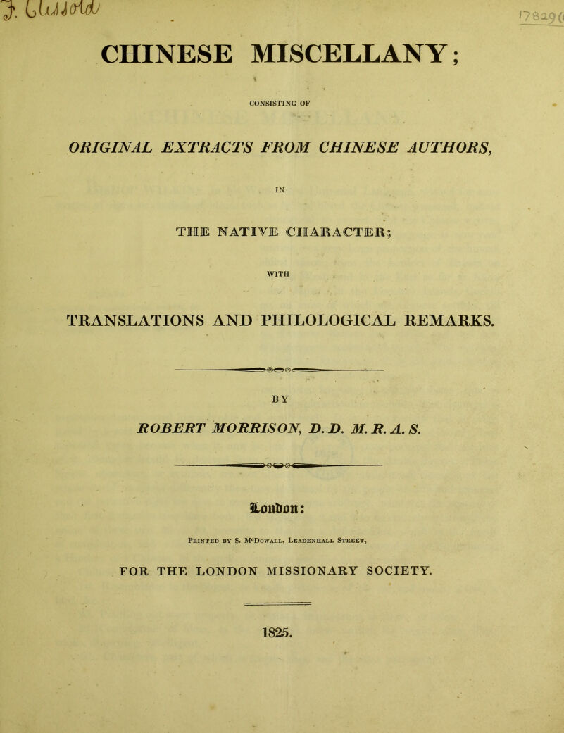 CHINESE MISCELLANY; CONSISTING OF ORIGINAL EXTRACTS FROM CHINESE AUTHORS， THE NATIVE CHAMACTEK? WITH TRANSLATIONS AND PHILOLOGICAL REMARKS. BY ROBERT MORRISON, D. B. M. R. A. S. Honlrtm: Printed by S. McDowall, Leadenhall Street, FOR THE LONDON MISSIONARY SOCIETY. 1825.