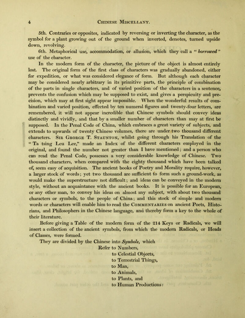 5th. Contraries or opposites, indicated by reversing or inverting the character, as the symbol for a plant growing out of the ground when inverted, denotes, turned upside down, revolving. 6th. Metaphorical use, accommodation, or allusion, which they call a (e borrowed n use of the character. In the modern form of the character, the picture of the object is almost entirely lost. The original form of the first class of characters was gradually abandoned, either for expedition, or what was considered elegance of form. But although each character may be considered nearly arbitrary in its primitive parts, the principle of combination of the parts in single characters, and of varied position of the characters in a sentence, prevents the confusion which may be supposed to exist, and gives a perspicuity and pre- cision, which may at first sight appear impossible. When the wonderful results of com- bination and varied position, effected by ten numeral figures and twenty-four letters, are remembered, it will not appear incredible that Chinese symbols should convey ideas distinctly and vividly, and that by a smaller number of characters than may at first be supposed. In the Penal Code of China, which embraces a great variety of subjects, and extends to upwards of twenty Chinese volumes, there are under two thousand different characters. Sir Grorge T. Staunton, whilst going through his Translation of the <e Ta tsing Leu Lee/* made an Index of the different characters employed in the original, and found the number not greater than I have mentioned; and a person who can read the Penal Code, possesses a very considerable knowledge of Chinese. Two thousand characters, when compared with the eighty thousand which have been talked of, seem easy of acquisition. The ancient books of Poetry and Morality require, however, a larger stock of words; yet two thousand are sufficient £〇 form such a ground-work, as would make the superstructure not difficult; and ideas can be conveyed in the modern style, without an acquaintance with the ancient books. It is possible for an European, or any other man, to convey his ideas on almost any subject, with about two thousand characters or symbols, to the people of China; and this stock of simple and modern words or characters will enable him to read the Commentaries on ancient Poets, Histo- rians, and Philosophers in the Chinese language, and thereby form a key to the whole of their literature. Before giving a Table of the modern form of the 214 Keys or Radicals, we will insert a collection of the ancient symbols, from which the modem Radicals, or Heads of Classes, were formed. They are divided by the Chinese into Symbols, which Refer to Numbers, to Celestial Objects, to Terrestrial Things, to Man, to Animals, to Plants, and to Human Productions: