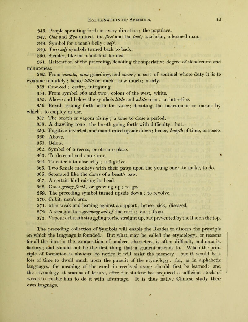 346. People sprouting forth in every direction ; the populace. 347. One and Ten united, the first and the last; a scholar, a learned man. 348. Symbol for a man^ belly ; self. 349. Two symbols turned back to back. 350. Slender, like an infant first formed. 351. Reiteration of the preceding, denoting the superlative degree of slenderness and minuteness. 352. From minute^ man guarding, and spear; a sort of sentinel whose duty it is to examine minutely ; hence little or much; how much ; nearly. 353. Crooked ; crafty, intriguing. 354. From symbol 363 and two ; colour of the west, white. 355. Above and below the symbols little and white seen ; an interstice. 356. Breath issuing forth with the voice; denoting the instrument or means by which; to employ or use. , 357. The breath or vapour rising ; a tone to close a period. 358. A drawling tone; the breath going forth with difficulty; but. 359* Fugitive inverted, and man turned upside down; hence, length of time, or space. 360. Above. 361. Below. 362. Symbol of a recess, or obscure place. 363. To descend and enter into. 〜 364. To enter into obscurity ; a fugitive. 365. Two female monkeys with their paws upon the young one; to make, to do. 366. Separated like the claws of a beasfs paw. 367. A certain bird raising its head. 368. Grass going forth, or growing up ; to go. 369. The preceding symbol turned upside down ; to revolve. 370. Cubit; man’s arm. 371. Men weak and leaning against a support; hence, sick, diseased. 372. A straight tree growing out of the earth ; out; from. 373. V apour or breath struggling to rise straight up, but prevented by the line on the top. The preceding collection of Symbols will enable the Reader to discern the principle on which the language is founded. But what may be called the etymology, or reasons for all the lines in the composition of modern characters, is often difficult, and unsatis- factory ;and should not be the first thing that a student attends to. When the prin- ciple of formation is obvious, to notice it will assist the memory; but it would be a loss of time to dwell much upon the pursuit of the etymology: for, as in alphabetic languages, the meaning of the word in received usage should first be learned; and the etymology at seasons of leisure, after the student has acquired a sufficient stock of words to enable him to do it with advantage. It is thus native Chinese study their own language.