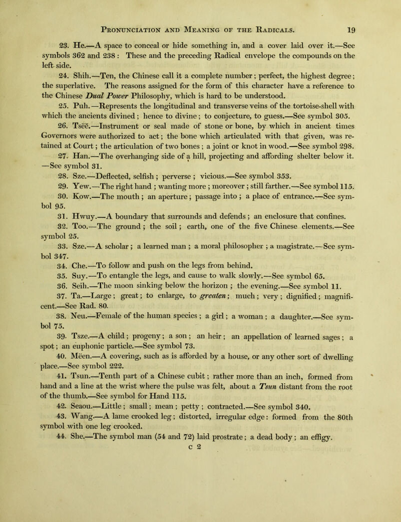 23. He.一A space to conceal or hide something in, and a cover laid over it.—See symbols 362 and 238 : These and the preceding Radical envelope the compounds on the leftside. 24. Shih.—Ten, the Chinese call it a complete number; perfect, the highest degree; the superlative. The reasons assigned for the form of this character have a reference to the Chinese Dual Power Philosophy, which is hard to be understood. 25. Puh. —Represents the longitudinal and transverse veins of the tortoise-shell with which the ancients divined; hence to divine; to conjecture, to guess.一See symbol 305. 26. Tsee.—Instrument or seal made of stone or bone, by which in ancient times Governors were authorized to act; the bone which articulated with that given, was re- tained at Court; the articulation of two bones; a joint or knot in wood.一See symbol 298. 27. Han. —The overhanging side of a hill, projecting and affording shelter below it. —See symbol 31. 28. Sze.一Deflected, selfish ; perverse ; vicious.一See symbol 353. 29. Yew. —The right hand ; wanting more ; moreover ; still farther.—See symbol 115. 30. Kow.一The mouth ; an aperture; passage into ; a place of entrance.一See sym- bol 95. 31. Hwuy.一A boundary that surrounds and defends ; an enclosure that confines. 32. Too. —-The ground ; the soil; earth, one of the five Chinese elements.—See symbol 25. 33. Sze.一A scholar; a learned man ; a moral philosopher ; a magistrate.—See sym- bol 347. 34. Che. —To follow and push on the legs from behind. 35. Suy. —To entangle the legs, and cause to walk slowly.—See symbol 65. 36. Seih. —The moon sinking below the horizon ; the evening.—See symbol 11. 37. Ta.—Large; great; to enlarge, to greaten; much; very; dignified; magnifi- cent.一See Rad. 80. 38. Neu.—Female of the human species ; a girl; a woman ; a daughter.一See sym- bol 75. 39- Tsze.—A child; progeny; a son ; an heir ; an appellation of learned sages ; a spot; an euphonic particle. —See symbol 73. 40. Meen.一A covering, such as is afforded by a house, or any other sort of dwelling place.—See symbol 222. 41. Tsun.—Tenth part of a Chinese cubit; rather more than an inch, formed from hand and a line at the wrist where the pulse was felt, about a Tsun distant from the root of the thumb.一See symbol for Hand 115. 42!. Seaou.一Little ; small; mean ; petty ; contracted.一See symbol 340. 43. Wang.一A lame crooked leg; distorted, irregular edge: formed from the 80th symbol with one leg crooked. 44, She.—The symbol man (54 and 72) laid prostrate; a dead body; an effigy, c 2