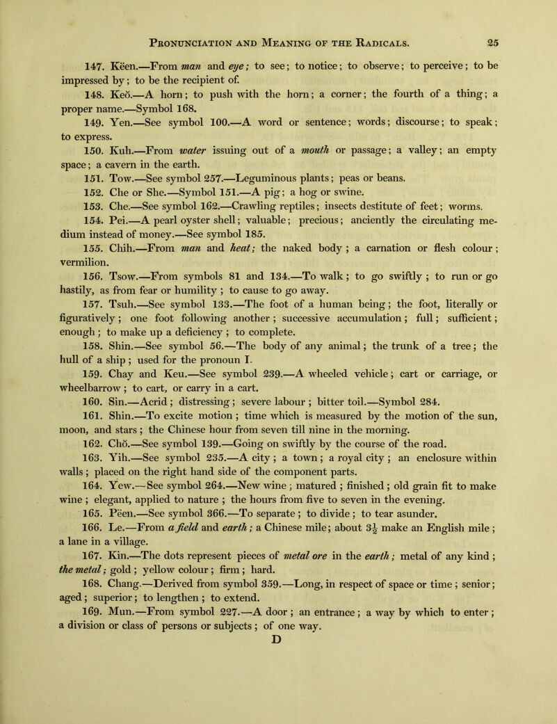 147. Keen.一From man and eije; to see; to notice; to observe; to perceive; to be impressed by; to be the recipient of. 148. Keo.—A horn; to push with the horn; a corner; the fourth of a thing; a proper name.—Symbol 168. 149. Yen.一See symbol 100.—A word or sentence; words; discourse; to speak; to express. 150. Kuh.—From water issuing out of a mouth or passage; a valley; an empty space; a cavern in the earth. 151. Tow. —See symbol 257.一Leguminous plants; peas or beans. 152. Che or She. —Symbol 151.—A pig; a hog or sA\rine. 153. Che.—See symbol 162.—Crawling reptiles; insects destitute of feet; worms. 154. Pei. —A pearl oyster shell; valuable; precious; anciently the circulating me- dium instead of money.一See symbol 185. 155. Chih.一From man and heat; the naked body ; a carnation or flesh colour; vermilion. 156. Tsow. —From symbols 81 and 134. —To walk; to go swiftly ; to run or go hastily, as from fear or humility ; to cause to go away. 157. Tsuh.—See symbol 133.一The foot of a human being; tlie foot, literally or figuratively; one foot following another ; successive accumulation ; full; sufficient; enough ; to make lip a deficiency ; to complete. 158. Shin.—See symbol 56.—The body of any animal; the trunk of a tree; the hull of a ship ; used for the pronoun I. 159. Chay and Keu.—See symbol 239.—A wheeled vehicle; cart or carriage, or wheelbarrow ; to cart, or carry in a cart. 160. Sin.—Acrid ; distressing ; severe labour ; bitter toil.—Symbol 284. 161. Shin.—To excite motion ; time which is measured by the motion of the sun, moon, and stars ; the Chinese hour from seven till nine in the morning. 162. Cho.—See symbol 139. —Going on swiftly by the course of the road. 163. Yih.—See symbol 235.—A city ; a town ; a royal city ; an enclosure within walls; placed on the right hand side of the component parts. 164. Yew. —See symbol 264. —New wine ; matured ; finished ; old grain fit to make wine ; elegant, applied to nature ; the hours from five to seven in the evening. 165. Peen.—See symbol 366. —To separate ; to divide ; to tear asunder. 166. Le. —From afield and earth; a Chinese mile; about 3^ make an English mile ; a lane in a village. 167. Kin.—The dots represent pieces of metal ore in the earth; metal of any kind ; the metal ； gold ; yellow colour; firm; hard. 168. Chang.—Derived from symbol 359. —Long, in respect of space or time; senior; aged; superior; to lengthen ; to extend. 169. Mun. —From symbol 227- —A door ; an entrance; a way by which to enter ; a division or class of persons or subjects ; of one way. D