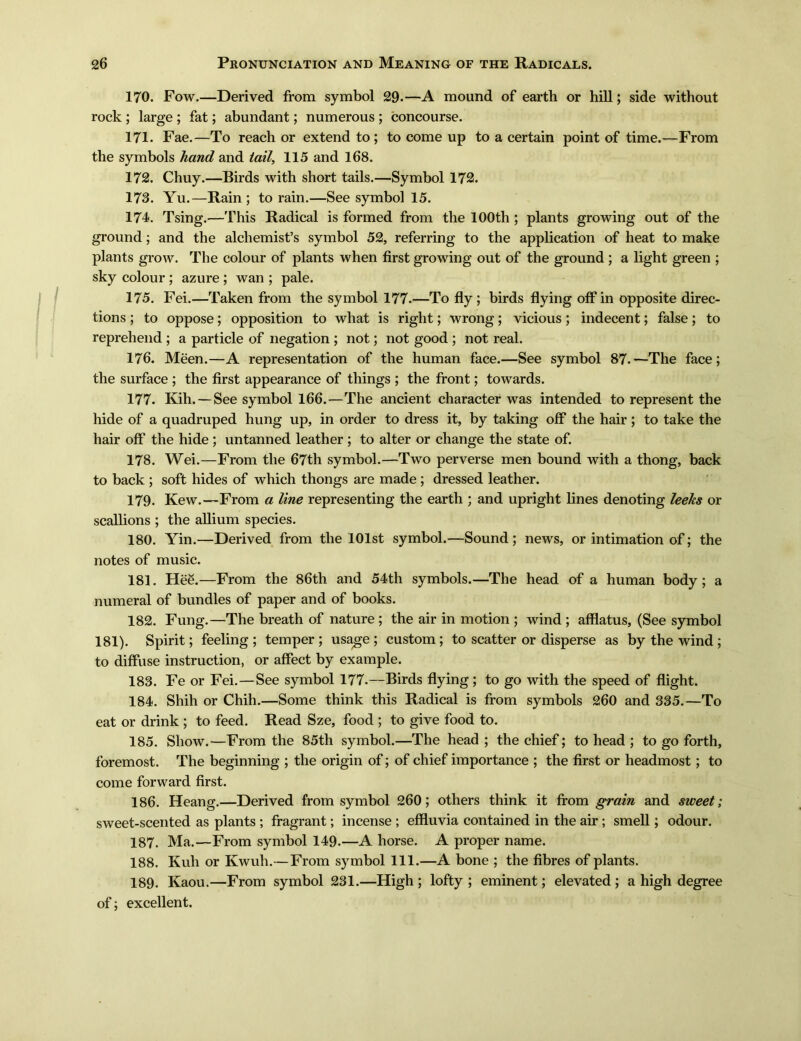 170. Fow.—Derived from symbol 29. —A mound of earth or hill; side without rock ; large ; fat; abundant; numerous ; concourse. 171. Fae. —To reach or extend to; to come up to a certain point of time.—From the symbols hand and tail, 115 and 168. 172. Chuy.一Birds with short tails.—Symbol 172. 173. Yu. —Rain ; to rain.—See symbol 15. 174. Tsing.—This Radical is formed from the 100th ; plants growing out of the ground; and the alchemisfs symbol 52, referring to the application of heat to make plants grow. The colour of plants when first growing out of the ground; a light green ; sky colour ; azure ; wan ; pale. 175. Fei. —Taken from the symbol 177.—To fly; birds flying off in opposite direc- tions ;to oppose; opposition to what is right; wrong; vicious; indecent; false; to reprehend ; a particle of negation ; not; not good ; not real. 176. Meen.—A representation of the human face.—See symbol 87. ~The face ; the surface ; the first appearance of things ; the front; towards. 177. Kih.—See symbol 166.—The ancient character was intended to represent the hide of a quadruped hung up, in order to dress it, by taking off the hair; to take the hair off the hide ; untanned leather ; to alter or change the state of. 178. Wei.—From the 67th symbol. —Two perverse men bound with a thong, back to back ; soft hides of which thongs are made ; dressed leather. 179. Kew.一From a line representing the earth ; and upright lines denoting leeks or scallions ; the allium species. 180. Yin.—Derived from the 101st symbol.一Sound; news, or intimation of; the notes of music. 181. Hee. —From the 86th and 54th symbols. —The head of a human body; a numeral of bundles of paper and of books. 182. Fung. —The breath of nature ; the air in motion ; wind ; afflatus, (See symbol 181). Spirit; feeling ; temper ; usage ; custom; to scatter or disperse as by the wind ; to diffuse instruction, or affect by example. 183. Fe or Fei.—See symbol 177.—Birds flying; to go with the speed of flight. 184. Shih or Chih.—Some think this Radical is from symbols 260 and 335. —To eat or drink ; to feed. Read Sze, food ; to give food to. 185. Show. —From the 85th symbol. —The head ; the chief; to head ; to go forth, foremost. The beginning ; the origin of; of chief importance ; the first or headmost; to come forward first. 186. Heang. —Derived from symbol 260 ； others think it from grain and sweet; sweet-scented as plants ; fragrant; incense ; effluvia contained in the air ; smell; odour. 187. Ma.—From symbol 149. —A horse. A proper name. 188. Kuh or Kwuh.—From symbol 111.—A bone ; the fibres of plants. 189. Kaou‘一From symbol 231.一High ; lofty ; eminent; elevated; a high degree of excellent.