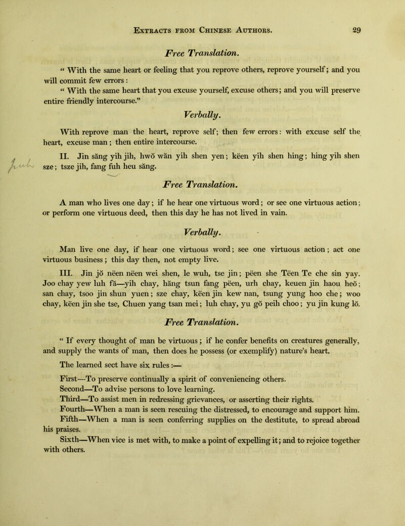 Free Translation. i( With the same heart or feeling that you reprove others, reprove yourself; and you will commit few errors : With the same heart that you excuse yourself, excuse others; and you will preserve entire friendly intercourse.” Verbally, With reprove man the heart, reprove self; then few errors: with excuse self the heart, excuse man ; then entire intercourse. II. Jin sang yih jih, hwo wan yih shen yen; keen yih shen hing; hing yih shen sze; tsze jih, fang fuh heu sang. Free Translation. A man who lives one day; if he hear one virtuous word; or see one virtuous action; or perform one virtuous deed, then this day he has not lived in vain. Verbally. - Man live one day, if hear one virtuous word; see one virtuous action; act one virtuous business ; this day then, not empty live. III. Jin jo neen neen wei shen, le wuh, tse jin; peen she Teen Te che sin yay. Joo chay yew luh fa—yih chay, hang tsun fang peen, urh chay, keuen jin haou heo; san chay, tsoo jin shun yuen; sze chay, keen jin kew nan, tsung yung hoo che; woo chay, keen jin she tse, Chuen yang tsan mei; luh chay, yu go peih choo; yu jin kung lo. Free Translation. <e If every thought of man be virtuous; if he confer benefits on creatures generally, and supply the wants of man, then does he possess (or exemplify) nature5s heart. The learned sect have six rules :一 First—To preserve continually a spirit of conveniencing others. Second—To advise persons to love learning. Third一To assist men in redressing grievances, or asserting their rights. Fourth—When a man is seen rescuing the distressed, to encourage and support him. Fifth—When a man is seen conferring supplies on the destitute, to spread abroad his praises. Sixth—When vice is met with, to make a point of expelling it; and to rejoice together with others.