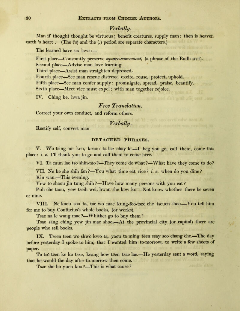 Verbally. Man if thought thought be virtuous ; benefit creatures, supply man; then is heaven earth 5s heart . (The (5s) and the (.) period are separate characters.) The learned have six laws:— First place一Constantly preserve square-convenient, (a phrase of the Budh sect). Second place—Advise man love learning. Third place—Assist man straighten depressed. Fourth place一See man rescue distress; excite, rouse, protect, uphold. Fifth place一See man confer supply; promulgate, spread, praise, beautify. Sixth place一Meet vice must expel; with man together rejoice. IV. Ching ke, hwa jin. Free Translation. Correct your own conduct, and reform others. Verbally. Rectify self, convert man. DETACHED PHRASES. V. Wo tsing ne keu, keaou ta lae chay le.一I beg you go, call them, come this place: i. e. Ill thank you to go and call them to come here. VI. Ta mun lae tso shin-mo ?—They come do what ?—What have they come to do? VII. Ne ke she shih fan?一You what time eat rice? i. e. when do you dine? Kin wan.—This evening. Yew to shaou jin tung shih ? —Have how many persons with you eat ? Puh che taou, yew tseih wei, hwan she kew ko.一Not know whether there be seven or nine. VIII. Ne kaou soo ta, tae wo mae kung-foo-tsze che tseuen shoo.一You tell him for me to buy Confucius's whole books, (or works). Tsae na le wang mae ?—Whither go to buy them ? Tsae sang ching yew jin mae shoo.—At the provincial city (or capital) there are people who sell books. IX. Tseen teen wo shwo kwo ta, yaou ta ming teen seay soo chang che.一The day- before yesterday I spoke to him, that I wanted him to-morrow, to write a few sheets of paper. Ta tso teen ke ko tsze, keang how teen tsae lae.一He yesterday sent a word, saying that he would the day after to-morrow then come. Tsze she ho yuen koo ?一This is what cause ?