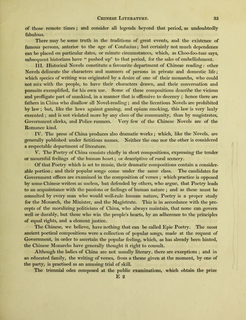 of those remote times ; and consider all legends beyond that period, as undoubtedly fabulous. There may be some truth in the traditions of great events, and the existence of famous persons, anterior to the age of Confucius; but certainly not much dependence can be placed on particular dates, or minute circumstances, which, as Choo-foo-tsze says, subsequent historians have <e pushed upJ, to that period, for the sake of embellishment. III. Historical Novels constitute a favourite department of Chinese reading : other Novels delineate the characters and manners of persons in private and domestic life; which species of writing was originated by a desire of one of their monarchs, who could not mix with the people, to have their characters drawn, and their conversation and pursuits exemplified, for his own use. Some of these compositions describe the vicious and profligate part of mankind, in a manner that is offensive to decency ; hence there are fathers in China who disallow all Novel-reading ; and the licentious Novels are prohibited by law ; but, like the laws against gaming, and opium smoking, this law is very laxly executed; and is not violated more by any class of the community, than by magistrates, Government clerks, and Police runners. Very few of the Chinese Novels are of the Romance kind. IV. The press of China produces also dramatic works ; which, like the Novels, are generally published under fictitious names. Neither the one nor the other is considered a respectable department of literature. V. The Poetry of China consists chiefly in short compositions, expressing the tender or mournful feelings of the human heart; or descriptive of rural scenery. Of that Poetry which is set to music, their dramatic compositions contain a consider- able portion; and their popular songs come under the same class. The candidates for Government offices are examined in the composition of verses ; which practice is opposed by some Chinese writers as useless, but defended by others, who argue, that Poetry leads to an acquaintance with the passions or feelings of human nature ; and as these must be consulted by every man who would well-rule human nature, Poetry is a proper study for the Monarch, the Minister, and the Magistrate. This is in accordance with the pre- cepts of the moralizing politicians of China, who always maintain, that none can govern well or durably, but those who win the people's hearts, by an adherence to the principles of equal rights, and a clement justice. The Chinese, we believe, have nothing that can be called Epic Poetry. The most ancient poetical compositions were a collection of popular songs, made at the request of Government, in order to ascertain the popular feeling, which, as has already been hinted, the Chinese Monarclis have generally thought it right to consult. Although the ladies of China are not usually literary, there are exceptions ; and in an educated family, the writing of verses, from a theme given at the moment, by one of the party, is practised as an amusing trial of skill. The triennial odes composed at the public examinations, which obtain the prize E 2