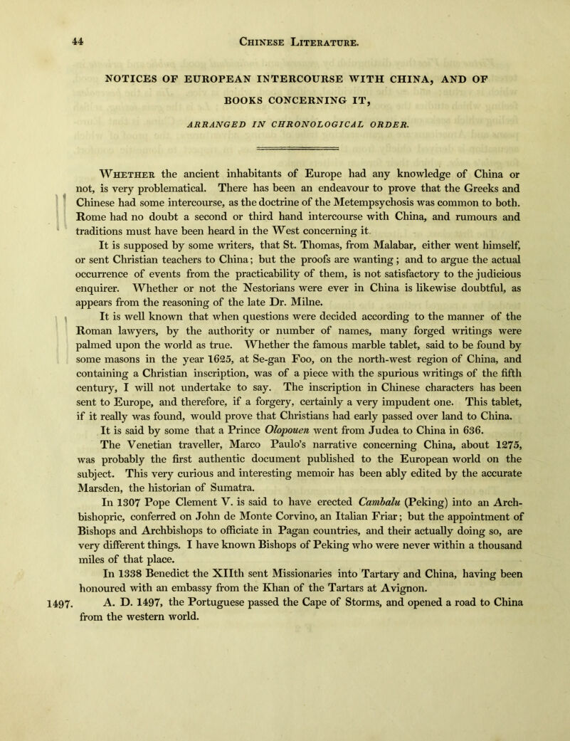 1497. NOTICES OF EUROPEAN INTERCOURSE WITH CHINA, AND OF BOOKS CONCERNING IT, ARRANGED IN CHRONOLOGICAL ORDER. Whether the ancient inhabitants of Europe had any knowledge of China or not, is very problematical. There has been an endeavour to prove that the Greeks and Chinese had some intercourse, as the doctrine of the Metempsychosis was common to both. Rome had no doubt a second or third hand intercourse with China, and rumours and traditions must have been heard in the West concerning it. It is supposed by some writers, that St. Thomas, from Malabar, either went himself, or sent Christian teachers to China; but the proofs are wanting; and to argue the actual occurrence of events from the practicability of them, is not satisfactory to the judicious enquirer. Whether or not the Nestorians were ever in China is likewise doubtful, as appears from the reasoning of the late Dr. Milne. It is well known that when questions were decided according to the manner of the Roman lawyers, by the authority or number of names, many forged writings were palmed upon the world as true. Whether the famous marble tablet, said to be found by some masons in the year 1625, at Se-gan Foo, on the north-west region of China, and containing a Christian inscription, was of a piece with the spurious writings of the fifth century, I will not undertake to say. The inscription in Chinese characters has been sent to Europe, and therefore, if a forgery, certainly a very impudent one. This tablet, if it really was found, would prove that Christians had early passed over land to China. It is said by some that a Prince Olopouen went from Judea to China in 636. The Venetian traveller, Marco Paulo's narrative concerning China, about 1275, was probably the first authentic document published to the European world on the subject. This very curious and interesting memoir has been ably edited by the accurate Marsden，the historian of Sumatra. In 1307 Pope Clement V. is said to have erected Cambalu (Peking) into an Arch- bishopric, conferred on John de Monte Corvino, an Italian Friar; but the appointment of Bishops and Archbishops to officiate in Pagan countries, and their actually doing so, are very different things. I have known Bishops of Peking who were never within a thousand miles of that place. In 1338 Benedict the Xllth sent Missionaries into Tartary and China, having been honoured with an embassy from the Khan of the Tartars at Avignon. A. D. 1497, the Portuguese passed the Cape of Storms, and opened a road to China from the western world.