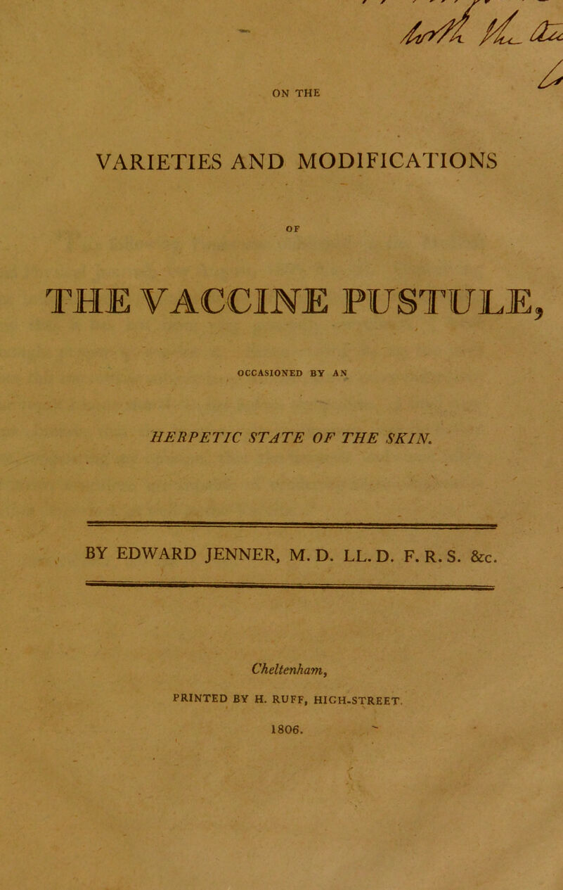 ON THE VARIETIES AND MODIFICATIONS OF THE VACCINE PUSTULE, OCCASIONED BY AN HERPETIC STATE OF THE SKIN. BY EDWARD JENNER, M. D. LL. D. F. R. S. &c. Cheltenham^ PRINTED BY H. RUFF, HIGH-STREET. 1806.