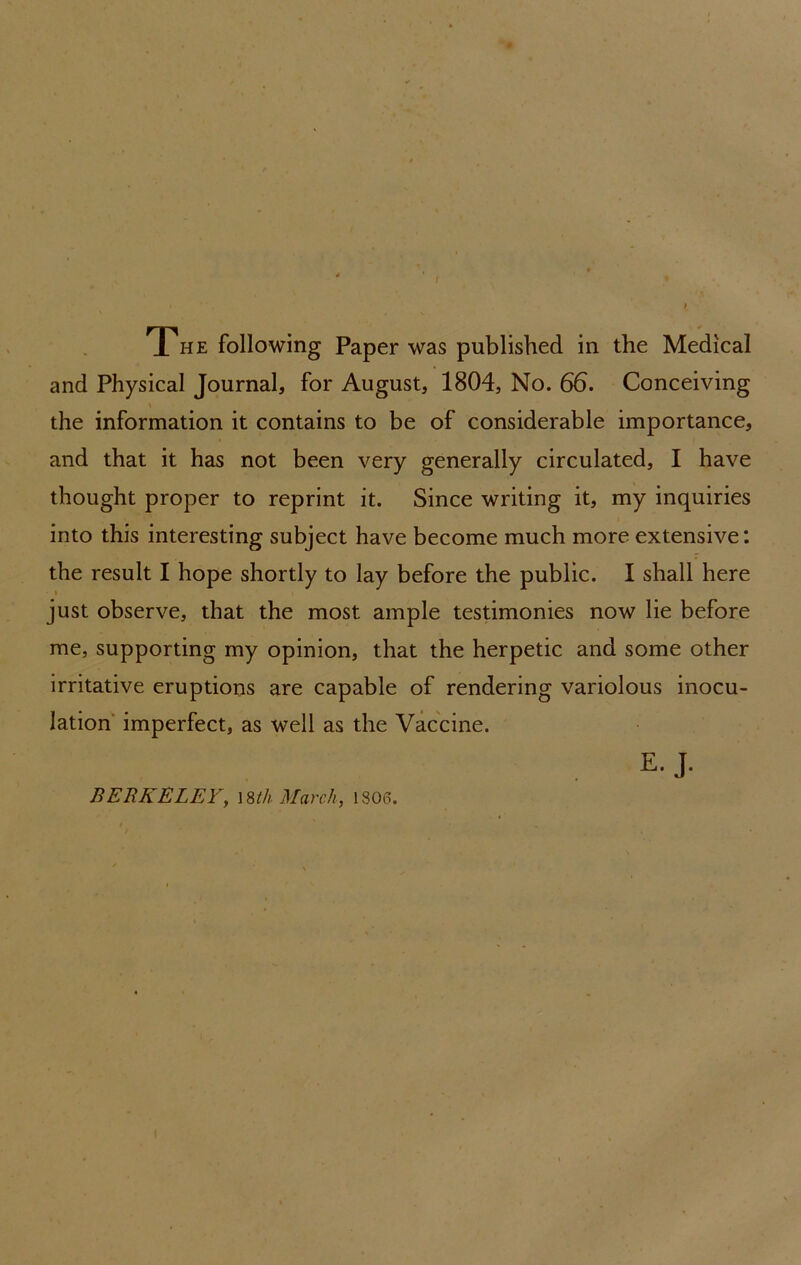 and Physical Journal, for August, 1804, No. 66. Conceiving the information it contains to be of considerable importance, and that it has not been very generally circulated, I have thought proper to reprint it. Since writing it, my inquiries into this interesting subject have become much more extensive: the result I hope shortly to lay before the public. I shall here I just observe, that the most ample testimonies now lie before me, supporting my opinion, that the herpetic and some other irritative eruptions are capable of rendering variolous inocu- lation imperfect, as well as the Vaccine. E. J. BERKELEYy \%th March, 1806.