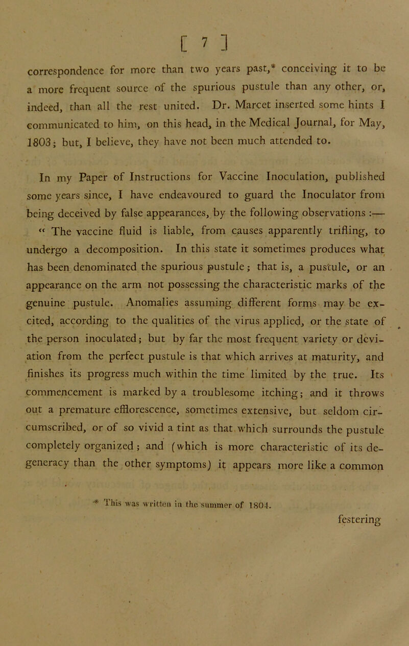 correspondence for more than two years past,* conceiving it to be a more frequent source of the spurious pustule than any other, or, indeed, than all the rest united. Dr. Marcet inserted some hints I communicated to him, on this head, in the Medical Journal, for May, 1803; but, I believe, they have not been much attended to. In my Paper of Instructions for Vaccine Inoculation, published some years since, I have endeavoured to guard the Inoculator from being deceived by false appearances, by the following observations :— The vaccine fluid is liable, from causes apparently trifling, to undergo a decomposition. In this state it sometimes produces what has been denominated the spurious pustule; that is, a pustule, or an appearance on the arm not possessing the characteristic marks of the genuine pustule. Anomalies assuming different forms may be ex- cited, according to the qualities of the virus applied, or the state of the person inoculated; but by far the most frequent variety or devi- ation from the perfect pustule is that which arrives at maturity, and finishes its progress much within the time'limited by the true. Its commencement is marked by a troublesome itching; and it throws out a premature efflorescence, sometimes extensive, but seldom cir- cumscribed, or of so vivid a tint as that which surrounds the pustule completely organized; and (which is more characteristic of its de- generacy than the other symptoms) it appears more like a common ^ This was written in the summer of 1804. festering