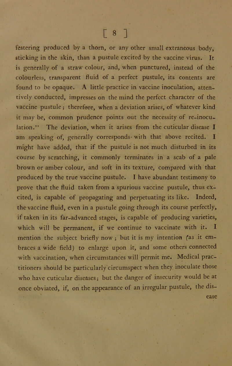 festering produced by a thorn, or any other small extraneous body, sticking in the skin, than a pustule excited by the vaccine virus. It is generally of a straw colour, and, when punctured, instead of the colourless, transparent fluid of a perfect pustule, its contents are found to be opaque. A little practice in vaccine inoculation, atten- tively conducted, impresses on the mind the perfect character of the vaccine pustule ; therefore, when a deviation arises, of whatever kind it may be, common prudence points out the necessity of re-inocu- lation.” The deviation, when it arises from the cuticular disease I am speaking of, generally corresponds* with that above recited. I might have added, that if the pustule is not much disturbed in its course by scratching, it commonly terminates in a scab of a pale brown or amber colour, and soft in its texture, compared with that produced by the true vaccine pustule. I have abundant testimony to prove that the fluid taken from a spurious vaccine pustule, thus ek- cited, is capable of propagating and perpetuating its like. Indeed, the vaccine fluid, even in a pustule going through its course perfectly, if taken in its far-advanced stages, is capable of producing varieties, which will be permanent, if we continue to vaccinate with it. I mention the subject briefly now ; but it is my intention fas it em- braces a wide field) to enlarge upon it, and some others connected with vaccination, when circumstances will permit me. Medical prac- titioners should be particularly circumspect when they inoculate those who have cuticular diseases; but the danger of insecurity would be at once obviated, if, on the appearance of an irregular pustule, the dis- ease