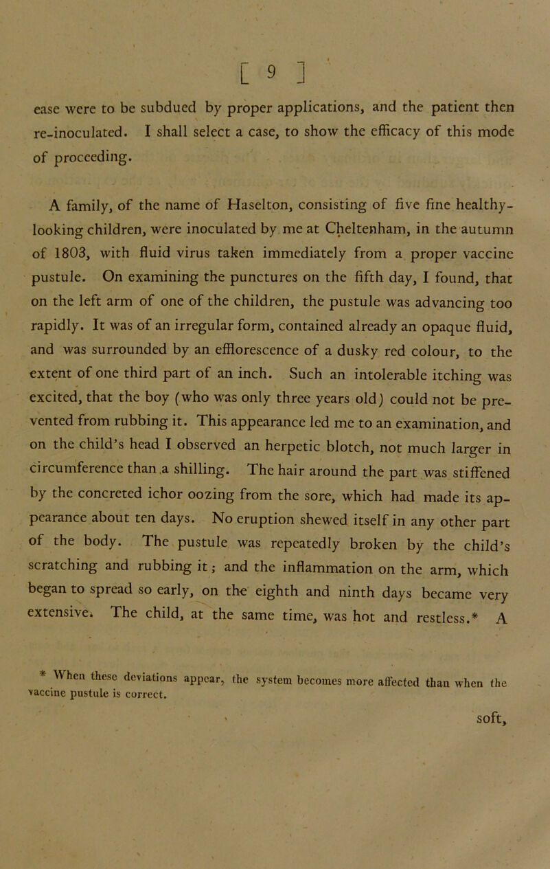 ease were to be subdued by proper applications, and the patient then re-inoculated. I shall select a case, to show the efficacy of this mode of proceeding. A family, of the name of Haselton, consisting of five fine healthy- looking children, were inoculated by me at Cheltenham, in the autumn of 1803, with fluid virus taken immediately from a proper vaccine pustule. On examining the punctures on the fifth day, I found, that on the left arm of one of the children, the pustule was advancing too rapidly. It was of an irregular form, contained already an opaque fluid, and was surrounded by an efflorescence of a dusky red colour, to the extent of one third part of an inch. Such an intolerable itching was excited, that the boy (who was only three years old) could not be pre- vented from rubbing it. This appearance led me to an examination, and on the child’s head I observed an herpetic blotch, not much larger in circumference than .a shilling. The hair around the part was stiffened by the concreted ichor oozing from the sore, which had made its ap- pearance about ten days. No eruption shewed itself in any other part of the body. The pustule was repeatedly broken by the child’s scratching and rubbing it; and the inflammation on the arm, which began to spread so early, on the eighth and ninth days became very extensive^ The child, at the same time, was hot and restless.* A * When these deviations appear, the system becomes more affected than when the ■vaccine pustule is correct. soft.