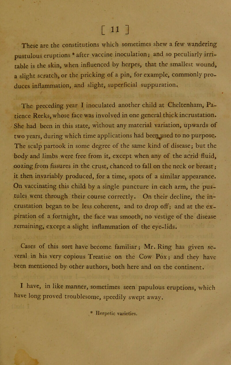 These are the constitutions which sometimes shew a few wandering pustulous eruptions * after vaccine inoculation; and so peculiarly irri- table is the skin, when influenced by herpes, that the smallest wound, a slight scratch, or the pricking of a pin, for example, commonly pro- duces inflammation, and slight, superficial suppuration. The preceding year I inoculated another child at Cheltenham, Pa- tience Reeks, whose face was involved in one general thick incrustation. / She had been in this state, without any material variation, upwards of two years, during which time applications had been^sed to no purpose. The scalp partook in some degree of the same kind of disease; but the body and limbs were free from it, except when any of the acrid fluid, oozing from fissures in the crust, chanced to fall on the neck or breast ; it then invariably produced, for a time, spots of a similar appearance. On vaccinating this child by a single puncture in each arm, the pus- tules went through their course correctly. On their decline, the in- crustation began to be less coherent, and to drop off; and at the ex- piration of a fortnight, the face was smooth, no vestige of the disease remaining, except a slight inflammation of the eye-lids. Cases of this sort have become familiar; Mr. Ring has given se- veral in his very copious Treatise on the Cow Pox; and they have been mentioned by other authors, both here and on the continent. I have, in like manner, sometimes seen papulous eruptions, which have long proved troublesome, speedily swept away. * Herpetic varieties.