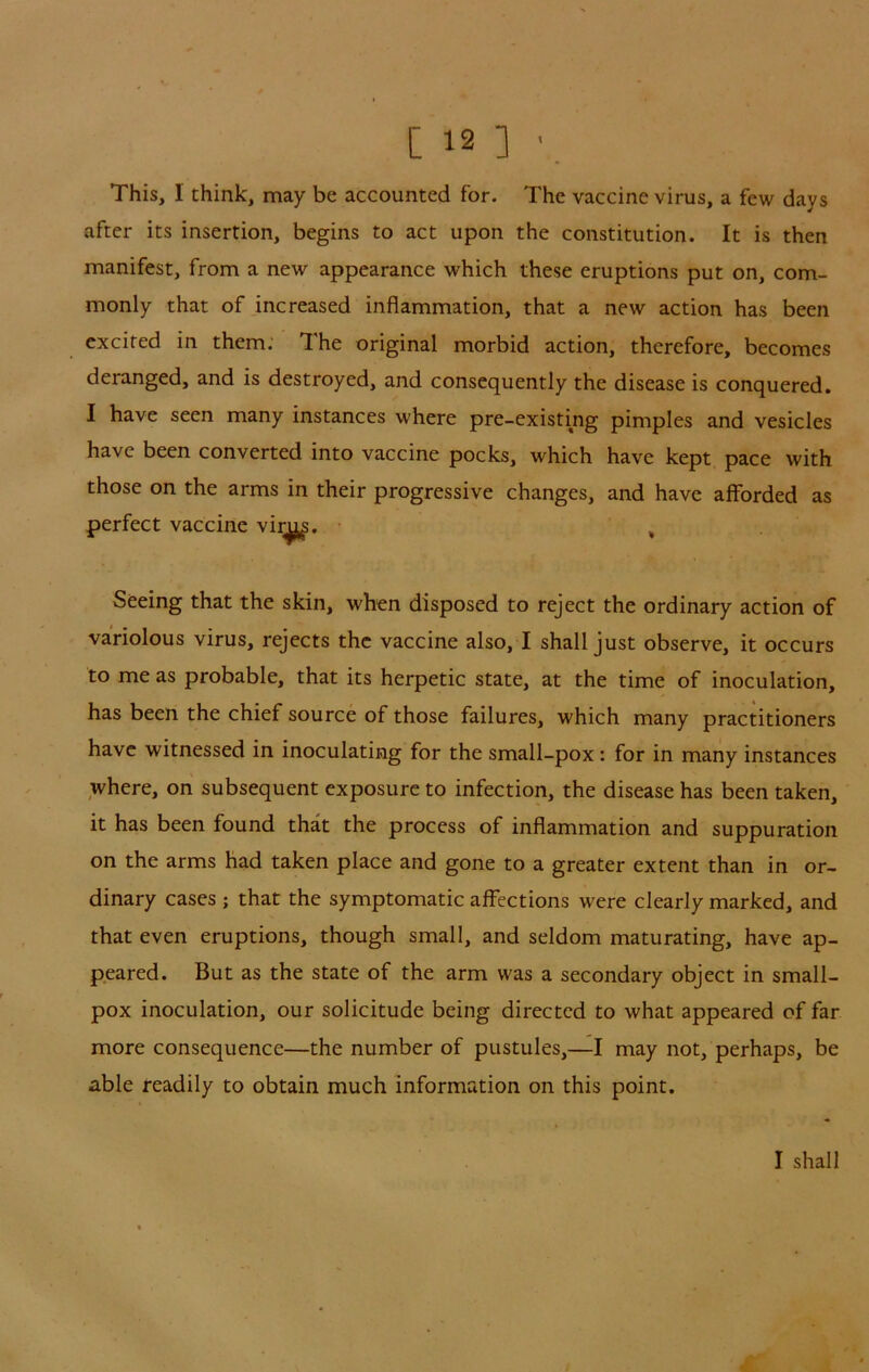 This, I think, may be accounted for. The vaccine virus, a few days after its insertion, begins to act upon the constitution. It is then manifest, from a new appearance which these eruptions put on, com- monly that of increased inflammation, that a new action has been excited in them; The original morbid action, therefore, becomes deranged, and is destroyed, and consequently the disease is conquered. I have seen many instances where pre-existing pimples and vesicles have been converted into vaccine pocks, which have kept pace with those on the arms in their progressive changes, and have afforded as perfect vaccine vi^. • ^ Seeing that the skin, when disposed to reject the ordinary action of variolous virus, rejects the vaccine also, I shall just observe, it occurs to me as probable, that its herpetic state, at the time of inoculation, has been the chief source of those failures, which many practitioners have witnessed in inoculating for the small-pox: for in many instances where, on subsequent exposure to infection, the disease has been taken, it has been found that the process of inflammation and suppuration on the arms had taken place and gone to a greater extent than in or- dinary cases ; that the symptomatic affections were clearly marked, and that even eruptions, though small, and seldom maturating, have ap- peared. But as the state of the arm was a secondary object in small- pox inoculation, our solicitude being directed to what appeared of far more consequence—the number of pustules,—I may not, perhaps, be able readily to obtain much information on this point. I shall