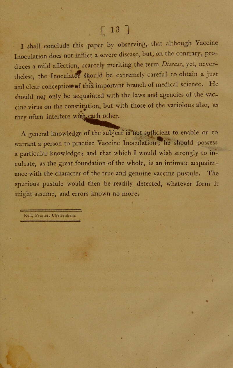 ' I shall conclude this paper by observing, that although Vaccine Inoculation does not inflict a severe disease, but, on the contrary, pro- duces a mild affection, scarcely meriting the term Disease, yet, never- theless, the Inoculat^ Should be extremely careful to obtain a just and clear conceptiofp ®f this, important branch of medical science. He should not only be acquainted with the laws and agencies of the vac- cine virus on the constitution, but with those of the variolous also, as they often interfere wrch|ga^ other. A general knowledge of the subject is*hot sufficient to enable or to warrant a person to practise Vaccine Inoculafioh ; he should possess a particular knowledge; and that which I would wish strongly to in- culcate, as the great foundation of the whole, is an intimate acquaint- ance with the character of the true and genuine vaccine pustule. The spurious pustule would then be readily detected, whatever form it might assume, and errors known no more^ RufF, Printer, Cheltenham. r »