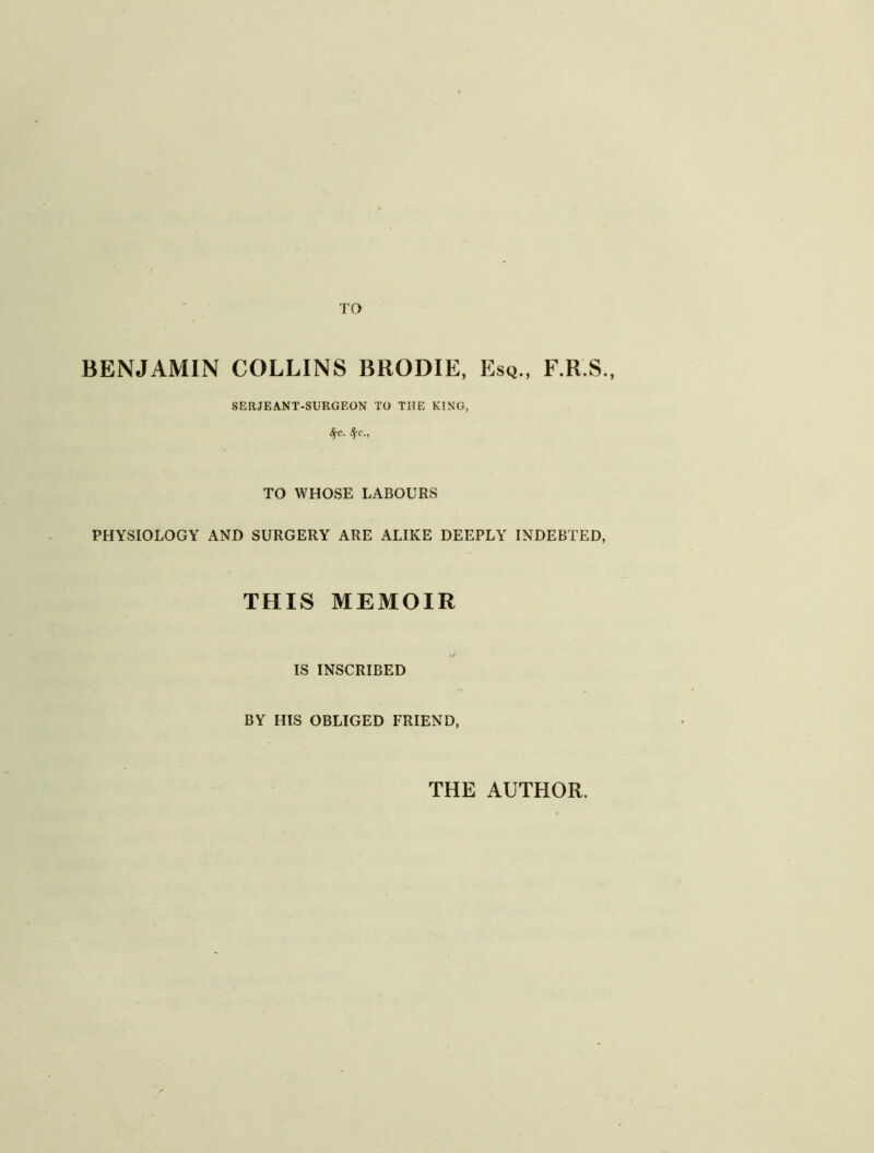 TO BENJAMIN COLLINS BRODIE, Esq., F.R.S., SERJEANT-SURGEON TO THE KING, Sfc. 8(C., TO WHOSE LABOURS PHYSIOLOGY AND SURGERY ARE ALIKE DEEPLY INDEBTED, THIS MEMOIR IS INSCRIBED BY HIS OBLIGED FRIEND, THE AUTHOR.