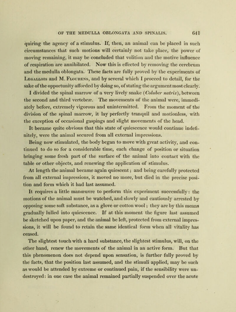 quiring the agency of a stimulus. If, then, an aninial can be placed in such circumstances that such motions will certainly not take place, the power of moving remaining, it may be concluded that volition and the motive influence of respiration are annihilated. Now this is effected by removing the cerebrum and the medulla oblongata. These facts are fully proved by the experiments of Legallois and M. Flourens, and by several which I proceed to detail, for the sake of the opportunity afforded by doing so, of stating the argument most clearly. I divided the spinal marrow of a very lively snake {Coluber between the second and third vertebrae. The movements of the animal were, immedi- ately before, extremely vigorous and unintermitted. From the moment of the division of the spinal marrow, it lay perfectly tranquil and motionless, with the exception of occasional gaspings and slight movements of the head. It became quite obvious that this state of quiescence would continue indefi- nitely, were the animal secured from all external impressions. Being now stimulated, the body began to move with great activity, and con- tinued to do so for a considerable time, each change of position or situation bringing some fresh part of the surface of the animal into contact with the table or other objects, and renewing the application of stimulus. At length the animal became again quiescent; and being carefully protected from all external impressions, it moved no more, but died in the precise posi- tion and form which it had last assumed. It requires a little manoeuvre to perform this experiment successfully: the motions of the animal must be watched, and slowly and cautiously arrested by opposing some soft substance, as a glove or cotton wool; they are by this means gradually lulled into quiescence. If at this moment the figure last assumed be sketched upon paper, and the animal be left, protected from external impres- sions, it will be found to retain the same identical form when all vitality has ceased. The slightest touch with a hard substance, the slightest stimulus, will, on the other hand, renew the movements of the animal in an active form. But that this phenomenon does not depend upon sensation, is further fully proved by the facts, that the position last assumed, and the stimuli applied, may be such as would be attended by extreme or continued pain, if the sensibility were un- destroyed: in one case the animal remained partially suspended over the acute