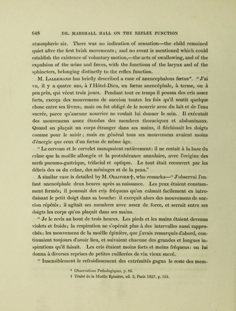 atmospheric air. There was no indication of sensation—the child remained quiet after the first brisk movements; and no event is mentioned which could establish the existence of voluntary motion,—the acts of swallowing, and of the expulsion of the urine and faeces, with the functions of the larynx and of the sphincters, belonging distinctly to the reflex function. M. Lallemand has briefly described a case of anencephalous foetus*. J’ai vu, il y a quatre ans, a 1’ Hdtel-Dieu, un foetus anencephale, a terme, ou a peupr^s, qui vecut trois jours. Pendant tout ce temps il poussa des cris assez forts, exerga des mouvemens de succion toutes les fois qu’il sentit quelque chose entre ses l^vres; mais on fiit oblig4 de le nourrir avec du lait et de I’eau sucree, parce qu’aucune nourrice ne voulait lui donner le sein. Il executait des mouvemens assez etendus des membres thoraciques et abdominaux. Quand on pla^ait un corps Stranger dans ses mains, il flechissait les doigts comme pour le saisir; mais en general tons ses mouvemens avaient moins d’energie que ceux d’un foetus de meme age. “ Le cerveau et le cervelet manquaient enti^rement: il ne restait a la base du crane que la moelle allongee et la protuberance annulaire, avec I’origine des nerfs pneumo-gastrique, trifacial et optique. Le tout etait reconvert par les debris des os du crane, des meninges et de la peau.” A similar case is detailed by M. Ollivier'I', who remarks—J’observai I’en- fant anencephale deux heures apr^s sa naissance. Les yeux etaient constam- ment fermes; il poussait des cris fi-equens qu’on calmait facilement en intro- duisant le petit doigt dans sa bouche: il exer^ait alors des mouvemens de suc- cion i-epetes; U agitait ses membres avec assez de force, et serrait entre ses doigts les corps qu’on pla9ait dans ses mains. “ Je le revis au bout de trois heures. Les pieds et les mains Etaient devenus violets et froids; la respiration ne s’operait plus a des intervalles aussi rappro- cli6s; les mouvemens de la moelle ^pini^re, que j’avais remarques d’abord, con- tinuaient toujours d’avoir lieu, et suivaient chacune des grandes et longues in- spirations qu’il faisait. Les cris etaient moins forts et moins fr^quens: on lui donna k diverses reprises de petites cuillerees de vin vieux sucr6. “ Insensiblement le refroidissement des extr^mites gagna le reste des mem- * Observations Pathologiques, p. 86. t Traits de la Moelle Epini^re, ed, 2, Paris 1827, p. 155.