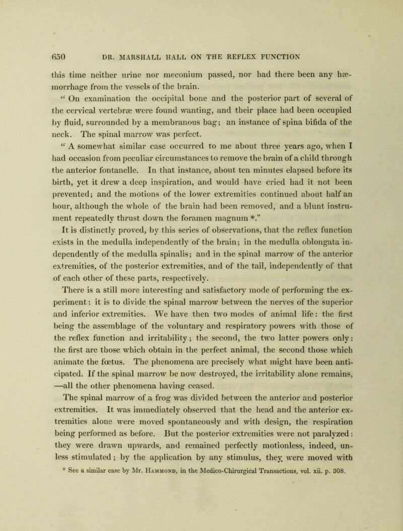 this time neither urine nor meconium passed, nor had there been any hte- morrhage from tlie vessels of the brain. “ On examination the occipital bone and the posterior part of several of the cervical vertebrae were found wanting, and their place had been occupied by fluid, surrounded by a membranous bag; an instance of spina bifida of the neck. The spinal marrow was perfect. “ A somewhat similar case occurred to me about three years ago, when I had occasion from peculiar circumstances to remove the brain of a child through the anterior fontanelle. In that instance, about ten minutes elapsed before its birth, yet it drew a deep inspiration, and would have cried had it not been prevented; and the motions of the lower extremities continued about half an hour, although the whole of the brain had been removed, and a blunt instru- ment repeatedly thrust down the foramen magnum It is distinctly proved, by this series of observations, that the reflex function exists in the medulla independently of the brain; in the medulla oblongata in- dependently of the medulla spinalis; and in the spinal marrow of the anterior extremities, of the posterior extremities, and of the tail, independently of that of each other of these parts, respectively. There is a still more interesting and satisfactory mode of performing the ex- periment : it is to divide the spinal marrow between the nerves of the superior and inferior extremities. We have then two modes of animal life: the first being the assemblage of the voluntary and respiratory powers with those of the reflex function and irritability; the second, the two latter powers only: the first are those which obtain in the perfect animal, the second those which animate the foetus. The phenomena are precisely what might have been anti- cipated. If the spinal marrow be now destroyed, the irritability alone remains, —all the other phenomena having ceased. The spinal marrow of a frog was divided between the antei ior and posterior extremities. It was immediately observed tliat the head and the anterior ex- tremities alone were moved spontaneously and with design, the respiration being performed as before. But the posterior extremities were not paralyzed: they were drawn upwards, and remained perfectly motionless, indeed, un- less stimulated; by tlie application by any stimulus, they, were moved with * See a similar case by Mr. Hammond, in the Medico-Chirurgical Transactions, vol. xii. p. 308.