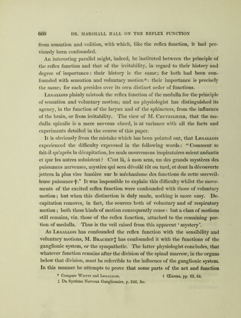 from sensation and volition, with which, like the reflex function, it had pre- viously been confounded. An interesting parallel might, indeed, be instituted between the principle of the reflex function and that of the irritability, in regard to their history and degree of importance : their history is the same; for both had been con- founded with sensation and voluntary motion*: their importance is precisely the same; for each presides over its own distinct order of functions. Legallois plainly mistook the reflex fimetion of the medulla for the principle of sensation and voluntary motion; and no physiologist has distinguished its agency, in the function of the larynx and of the sphincters, from the influence of the brain, or from irritability. The view of M. Cruveilhier, that the me- dulla spinalis is a mere nervous chord, is at variance with all the facts and experiments detailed in the course of tliis paper. It is obviously from the mistake which has been pointed out, that Legallois experienced the difficulty expressed in the following words: “ Comment se fait-il qu’apr^s la decapitatian, les seuls mouvemens inspiratoires soient aneantis et que les autres subsistent ? C’est la, a mon sens, un des grands myst^res des puissances nerveuses, mystere qui sera devoile tot ou tard, et dont la decouverte jettera la plus vive lumi^re sur le mechanisme des functions de cette merveil- leuse puissance-J-.” It was impossible to explain this difficulty whilst the move- ments of the excited reflex function were confounded with those of voluntary motion; but when this distinction is duly made, nothing is more easy. De- capitation removes, in fact, the sources both of voluntary and of respiratory motion ; both these kinds of motion consequently cease: but a class of motions still remains, viz. those of the reflex function, attached to the remaining por- tion of medulla. Thus is the veil raised from this apparent ^mystery’. As Legallois has confounded the reflex function with the sensibility and voluntary motions, M. Bracket^ has confounded it with the functions of the ganglionic system, or the sympathetic. The latter physiologist concludes, that whatever function remains after the division of the spinal marrow, in the organs below that division, must be referrible to the influence of the ganglionic system. In this manner he attempts to prove that some parts of the act and function * Compare Whytt and Legallois. f GEuvres, pp. 63, 64. J Du Systeme Nerveux Ganglionaire, p. 246, &c.