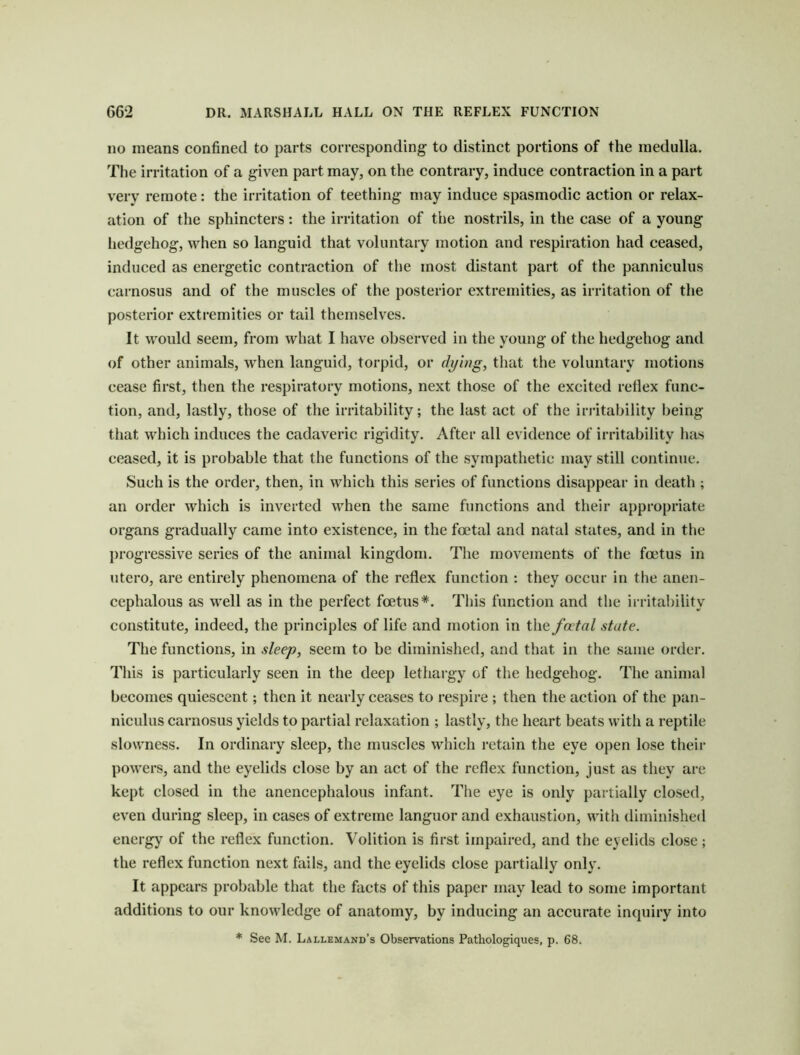 no means confined to parts corresponding to distinct portions of the medulla. Tlie irritation of a given part may, on the contrary, induce contraction in a part very remote: the irritation of teething may induce spasmodic action or relax- ation of the sphincters: the irritation of the nostrils, in the case of a young liedgehog, when so languid that voluntary motion and respiration had ceased, induced as energetic contraction of the most distant part of the panniculus carnosus and of the muscles of the posterior extremities, as irritation of the posterior extremities or tail themselves. It would seem, from what I have observed in the young of the hedgehog and of other animals, when languid, torpid, or dying, that the voluntary motions cease first, then the respiratory motions, next those of the excited retlex func- tion, and, lastly, those of the irritability; the last act of the irritability being that which induces the cadaveric rigidity. After all evidence of irritability has ceased, it is probable that the functions of the sympathetic may still continue. Such is the order, then, in which this series of functions disappear in death ; an order which is inverted when the same functions and their appropriate organs gradually came into existence, in the foetal and natal states, and in tlie progressive series of the animal kingdom. The movements of the foetus in utero, are entirely phenomena of the reflex function : they occur in the anen- cephalous as well as in the perfect foetus*. This function and the irritability constitute, indeed, the principles of life and motion in the fatal state. The functions, in sleep, seem to be diminished, and that in the same order. This is particularly seen in the deep lethargy of the hedgehog. The animal becomes quiescent; then it nearly ceases to respire ; then the action of the pan- niculus carnosus yields to partial relaxation ; lastly, the heart beats with a reptile slowness. In ordinary sleep, the muscles which retain the eye 0})en lose their powers, and the eyelids close by an act of the reflex function, just as they are kept closed in the anencephalous infimt. The eye is only partially closed, even during sleep, in cases of extreme languor and exhaustion, with diminished energy of the reflex function. Volition is first impaired, and the eyelids close; the reflex function next fails, and the eyelids close partially only. It appears probable that the facts of this paper may lead to some important additions to our knowledge of anatomy, by inducing an accurate inquiry into * See M. Lallemand’s Observations Pathologiques, p. 68.