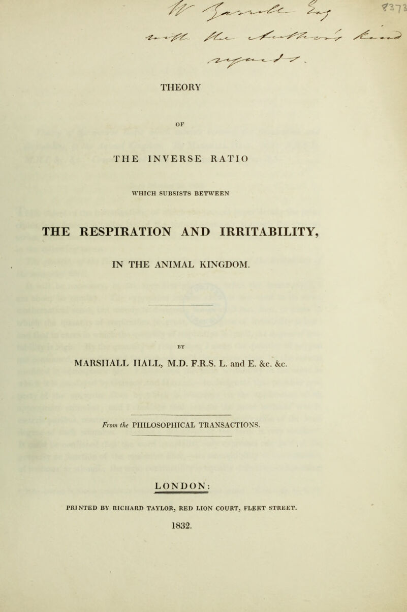 X v-^ THEORY THE INVERSE RATIO WHICH SUBSISTS BETW'EEN THE HESPIRATION AND IRRITABILITY, IN THE ANIMAL KINGDOM. BY MARSHALL HALL, M.D. F.R.S. L. and E. &c. &c. From the PHILOSOPHICAL TRANSACTIONS. LONDON: PRINTED BY RICHARD TAYLOR, RED LION COURT, FLEET STREET. 1832.