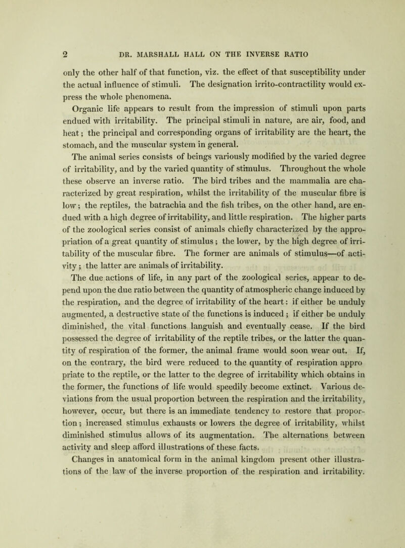 only the other half of that function, viz. the effect of that susceptibility under the actual influence of stimuli. The designation irrito-contractility would ex- press the whole phenomena. Organic life appears to result from the impression of stimuli upon parts endued with irritability. The principal stimuli in nature, are air, food, and heat; the principal and corresponding organs of irritability are the heart, the stomach, and the muscular system in general. The animal series consists of beings variously modified by the varied degree of irritability, and by the varied quantity of stimulus. Throughout the whole these observe an inverse ratio. The bird tribes and the mammalia are cha- racterized by great respiration, whilst the irritability of the muscular fibre is low; the reptiles, the batrachia and the fish tribes, on the other hand, are en- dued with a high degree of irritability, and little respiration. The higher parts of the zoological series consist of animals chiefly characterized by the appro- priation of a great quantity of stimulus; the lower, by the high degree of irri- tability of the muscular fibre. The former are animals of stimulus—of acti- vity ; the latter are animals of irritability. The due actions of life, in any part of the zoological series, appear to de- pend upon the due ratio between the quantity of atmospheric change induced by the respiration, and the degree of irritability of the heart: if either be unduly augmented, a destructive state of the functions is induced ; if either be unduly diminished, the vital functions languish and eventually cease. If the bird possessed the degree of irritability of the reptile tribes, or the latter the quan- tity of respiration of the former, the animal frame would soon wear out. If, on the contrary, the bird were reduced to the quantity of respiration appro priate to the reptile, or the latter to the degree of irritability which obtains in the former, the functions of life would speedily become extinct. Various de- viations from the usual proportion between the respiration and the irritability, however, occur, but there is an immediate tendency to restore that propor- tion ; increased stimulus exhausts or lowers the degree of irritability, whilst diminished stimulus allows of its augmentation. The alternations between activity and sleep afford illustrations of these facts. Changes in anatomical form in the animal kingdom present other illustra- tions of the law of the inverse proportion of the respiration and irritability.