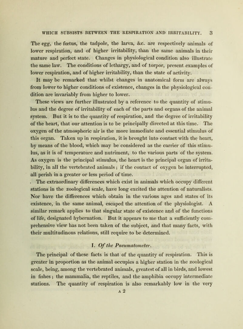 The egg, the foetus, the tadpole, the larva, &c. are respectively animals of lower respiration, and of higher irritability, than the same animals in their mature and perfect state. Changes in physiological condition also illustrate the same law. The conditions of lethargy, and of torpor, present examples of lower respiration, and of higher irritability, than the state of activity. It may be remarked that whilst changes in anatomical form are always from lower to higher conditions of existence, changes in the physiological con- dition are invariably from higher to lower. These views are further illustrated by a reference to the quantity of stimu- lus and the degree of irritability of each of the parts and organs of the animal system. But it is to the quantity of respiration, and the degree of irritability of the heart, that our attention is to be principally directed at this time. The oxygen of the atmospheric air is the more immediate and essential stimulus of this organ. Taken up in respiration, it is brought into contact with the heart, by means of the blood, which may be considered as the carrier of this stimu- lus, as it is of temperature and nutriment, to the various parts of the system. As oxygen is the principal stimulus, the heart is the principal organ of irrita- bility, in all the vertebrated animals ; if the contact of oxygen be interrupted, all perish in a greater or less period of time. , The extraordinary differences which exist in animals which occupy different stations in the zoological scale, have long excited the attention of naturalists. Nor have the differences which obtain in the various ages and states of its existence, in the same animal, escaped the attention of the physiologist. A similar remark applies to that singular state of existence and of the functions of life, designated hybernation. But it appears to me that a sufficiently com- prehensive view has not been taken of the subject, and that many facts, with their multitudinous relations, still require to be determined. I. Of the Pneumatometer. The principal of these facts is that of the quantity of respiration. This is greater in proportion as the animal occupies a higher station in the zoological scale, being, among the vertebrated animals, greatest of all in birds, and lowest in fishes ; the mammalia, the reptiles, and the amphibia occupy intermediate stations. The quantity of respiration is also remarkably low in the very A 2