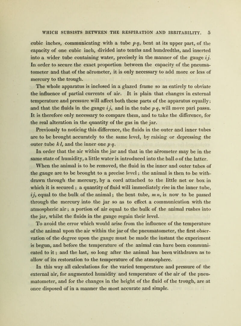 cubic inches, communicating with a tube pq, bent at its upper part, of the capacity of one cubic inch, divided into tenths and hundredths, and inserted into a wider tube containing water, precisely in the manner of the gauge ij. In order to secure the exact proportion between the capacity of the pneuma- tometer and that of the aerometer, it is only necessary to add more or less of mercury to the trough. The whole apparatus is inclosed in a glazed frame so as entirely to obviate the influence of partial currents of air. It is plain that changes in external temperature and pressure will affect both these parts of the apparatus equally; and that the fluids in the gauge ij, and in the tube p q, will move pari passu. It is therefore only necessary to compare them, and to take the difference, for the real alteration in the quantity of the gas in the jar. Previously to noticing this difference, the fluids in the outer and inner tubes are to be brought accurately to the same level, by raising or depressing the outer tube k /, and the inner one p q. In order that the air within the jar and that in the aerometer may be in the same state of humidity, a little water is introduced into the ball o of the latter. When the animal is to be removed, the fluid in the inner and outer tubes of the gauge are to be brought to a precise level; the animal is then to be with- drawn through the mercury, by a cord attached to the little net or box in which it is secured ; a quantity of fluid will immediately rise in the inner tube, ij, equal to the bulk of the animal; the bent tube, rn n, is now to be passed through the mercury into the jar so as to effect a communication with the atmospheric air; a portion of air equal to the bulk of the animal rushes into the jar, whilst the fluids in the gauge regain their level. To avoid the error which would arise from the influence of the temperature of the animal upon the air within the jar of the pneumatometer, the first obser- vation of the degree upon the gauge must be made the instant the experiment is begun, and before the temperature of the animal can have been communi- cated to it; and the last, so long after the animal has been withdrawn as to allow of its restoration to the temperature of the atmosphere. In this way all calculations for the varied temperature and pressure of the external air, for augmented humidity and temperature of the air of the pneu- matometer, and for the changes in the height of the fluid of the trough, are at once disposed of in a manner the most accurate and simple.