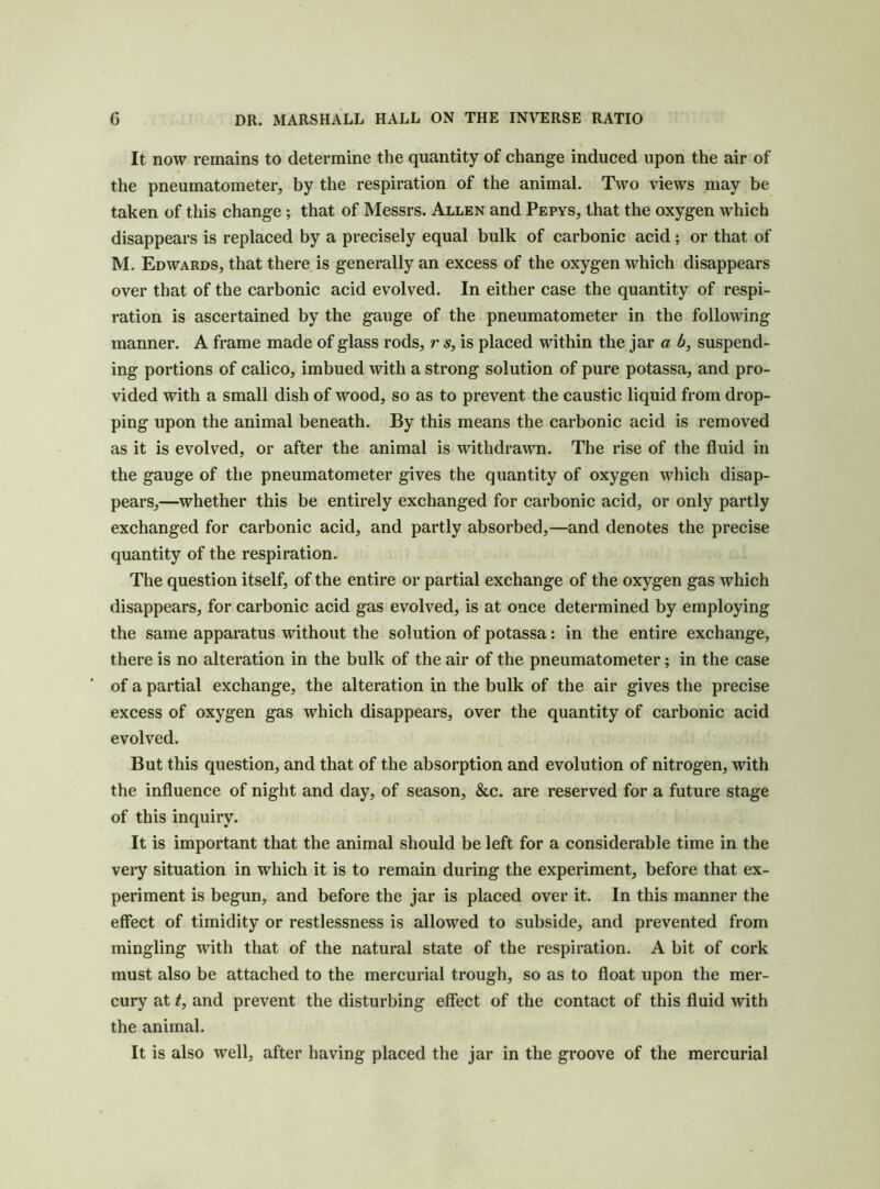 It now remains to determine the quantity of change induced upon the air of the pneumatometer, by the respiration of the animal. Two views may be taken of this change ; that of Messrs. Allen and Pepys, that the oxygen which disappears is replaced by a precisely equal bulk of carbonic acid; or that of M. Edwards, that there is generally an excess of the oxygen which disappears over that of the carbonic acid evolved. In either case the quantity of respi- ration is ascertained by the gauge of the pneumatometer in the following manner. A frame made of glass rods, r s, is placed within the jar a 6, suspend- ing portions of calico, imbued with a strong solution of pure potassa, and pro- vided with a small dish of wood, so as to prevent the caustic liquid from drop- ping upon the animal beneath. By this means the carbonic acid is removed as it is evolved, or after the animal is withdrawn. The rise of the fluid in the gauge of the pneumatometer gives the quantity of oxygen which disap- pears,—whether this be entirely exchanged for carbonic acid, or only partly exchanged for carbonic acid, and partly absorbed,—and denotes the precise quantity of the respiration. The question itself, of the entire or partial exchange of the oxygen gas which disappears, for carbonic acid gas evolved, is at once determined by employing the same apparatus without the solution of potassa: in the entire exchange, there is no alteration in the bulk of the air of the pneumatometer; in the case of a partial exchange, the alteration in the bulk of the air gives the precise excess of oxygen gas which disappears, over the quantity of carbonic acid evolved. But this question, and that of the absorption and evolution of nitrogen, with the influence of night and day, of season, &c. are reserved for a future stage of this inquiry. It is important that the animal should be left for a considerable time in the very situation in which it is to remain during the experiment, before that ex- periment is begun, and before the jar is placed over it. In this manner the effect of timidity or restlessness is allowed to subside, and prevented from mingling with that of the natural state of the respiration. A bit of cork must also be attached to the mercurial trough, so as to float upon the mer- cury at t, and prevent the disturbing effect of the contact of this fluid with the animal. It is also well, after having placed the jar in the groove of the mercurial