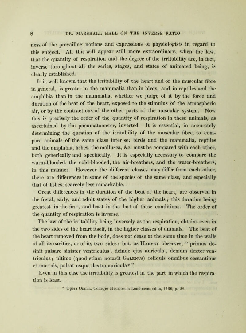 ness of the prevailing notions and expressions of physiologists in regard to this subject. All this will appear still more extraordinary, when the law, that the quantity of respiration and the degree of the irritability are, in fact, inverse throughout all the series, stages, and states of animated being, is clearly established. It is well known that the irritability of the heart and of the muscular fibre in general, is greater in the mammalia than in birds, and in reptiles and the amphibia than in the mammalia, whether we judge of it by the force and duration of the beat of the heart, exposed to the stimulus of the atmospheric air, or by the contractions of the other parts of the muscular system. Now this is precisely the order of the quantity of respiration in these animals, as ascertained by the pneumatometer, inverted. It is essential, in accurately determining the question of the irritability of the muscular fibre, to com- pare animals of the same class inter se; birds and the mammalia, reptiles and the amphibia, fishes, the mollusca, &c. must be compared with each other, both generically and specifically. It is especially necessary to compare the warm-blooded, the cold-blooded, the air-breathers, and the water-breathers, in this manner. However the different classes may differ from each other, there are differences in some of the species of the same class, and especially that of fishes, scarcely less remarkable. Great differences in the duration of the beat of the heart, are observed in the foetal, early, and adult states of the higher animals; this duration being greatest in the first, and least in the last of these conditions. The order of the quantity of respiration is inverse. The law of the irritability being inversely as the respiration, obtains even in the two sides of the heart itself, in the higher classes of animals. The beat of the heart removed from the body, does not cease at the same time in the walls of all its cavities, or of its two sides : but, as Harvey observes, “ primus de- sinit pulsare sinister ventriculus; deinde ejus auricula; demum dexter ven- ti iculus; ultimo (quod etiam notavit Galenus) reliquis omnibus cessantibus et mortuis, pulsat usque dextra auricula*.” Even in this case the irritability is greatest in the part in which the respira- tion is least. * Opera Omnia, CoUegio Medicorum Londinensi edita, 1766, p. 28.