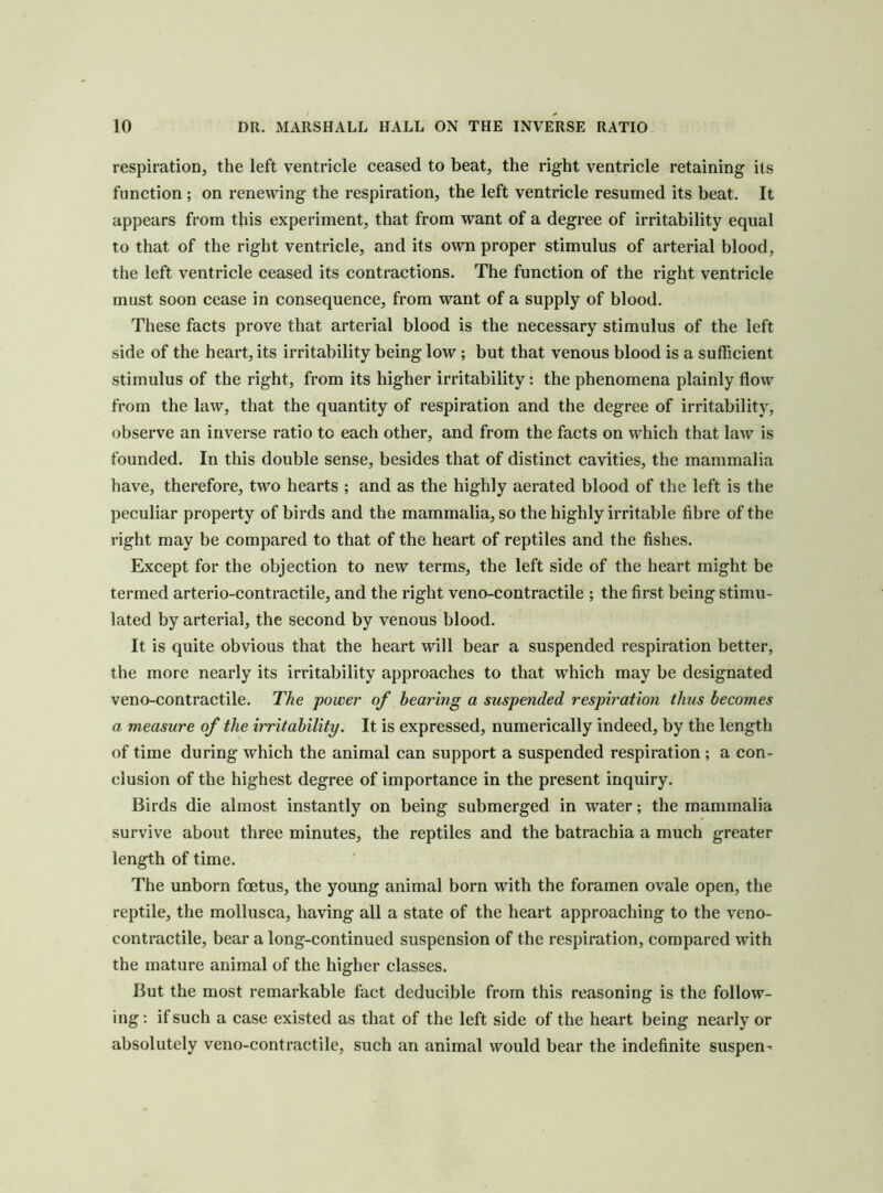 respiration, the left ventricle ceased to beat, the right ventricle retaining its function ; on renewing the respiration, the left ventricle resumed its beat. It appears from this experiment, that from want of a degree of irritability equal to that of the right ventricle, and its own proper stimulus of arterial blood, the left ventricle ceased its contractions. The function of the right ventricle must soon cease in consequence, from want of a supply of blood. These facts prove that arterial blood is the necessary stimulus of the left side of the heart, its irritability being low; but that venous blood is a sufficient stimulus of the right, from its higher irritability: the phenomena plainly flow from the law, that the quantity of respiration and the degree of irritability, observe an inverse ratio to each other, and from the facts on which that law is founded. In this double sense, besides that of distinct cavities, the mammalia have, therefore, two hearts ; and as the highly aerated blood of the left is the peculiar property of birds and the mammalia, so the highly irritable fibre of the right may be compared to that of the heart of reptiles and the fishes. Except for the objection to new terms, the left side of the heart might be termed arterio-contractile, and the right veno-contractile ; the first being stimu- lated by arterial, the second by venous blood. It is quite obvious that the heart will bear a suspended respiration better, the more nearly its irritability approaches to that which may be designated veno-contractile. The power of hearing a suspended respiration thus becomes a measure of the irritability. It is expressed, numerically indeed, by the length of time during which the animal can support a suspended respiration; a con- clusion of the highest degree of importance in the present inquiry. Birds die almost instantly on being submerged in water; the mammalia survive about three minutes, the reptiles and the batrachia a much greater length of time. The unborn foetus, the young animal born with the foramen ovale open, the reptile, the mollusca, having all a state of the heart approaching to the veno- contractile, bear a long-continued suspension of the respiration, compared with the mature animal of the higher classes. But the most remarkable fact deducible from this reasoning is the follow- ing; if such a case existed as that of the left side of the heart being nearly or absolutely veno-contractile, such an animal would bear the indefinite suspen^