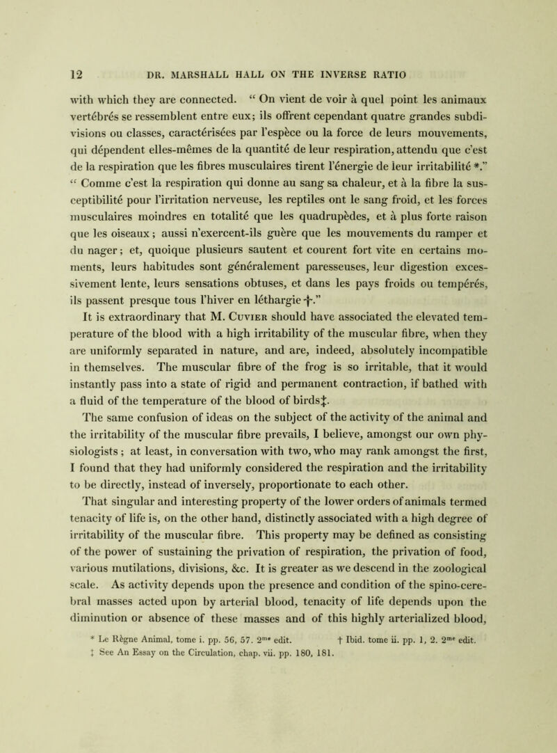 with which they are connected. “ On vient de voir a quel point les animaux vert6br6s se ressemblent entre eux; ils ofFrent cependant quatre grandes subdi- visions ou classes, caract^risees par I’esp^ce ou la force de leurs mouvements, qui dependent elles-memes de la quantite de leur respiration, attendu que c’est de la respiration que les fibres musculaires tirent I’energie de leur irritability Comine c’est la respiration qui donne au sang sa chaleur, et a la fibre la sus- ceptibility pour rirritation nerveuse, les reptiles ont le sang froid, et les forces musculaires moindres en totality que les quadruples, et a plus forte raison que les oiseaux; aussi n’exercent-ils guere que les mouvements du ramper et du nager; et, quoique plusieurs sautent et courent fort vite en certains mo- ments, leurs habitudes sont gynyralement paresseuses, leur digestion exces- sivement lente, leurs sensations obtuses, et dans les pays froids ou tempyrys, ils passent presque tous I’hiver en lythargie'f-.” It is extraordinary that M. Cuvier should have associated the elevated tem- perature of the blood with a high irritability of the muscular fibre, when they are uniformly separated in nature, and are, indeed, absolutely incompatible in themselves. The muscular fibre of the frog is so irritable, that it would instantly pass into a state of rigid and permanent contraction, if bathed with a fluid of the temperature of the blood of birds;};. The same confusion of ideas on the subject of the activity of the animal and the irritability of the muscular fibre prevails, I believe, amongst our own phy- siologists ; at least, in conversation with two, who may rank amongst the first, I found that they had uniformly considered the respiration and the irritability to be directly, instead of inversely, proportionate to each other. That singular and interesting property of the lower orders of animals termed tenacity of life is, on the other hand, distinctly associated with a high degree of irritability of the muscular fibre. This property may be defined as consisting of the power of sustaining the privation of respiration, the privation of food, various mutilations, divisions, &c. It is greater as we descend in the zoological scale. As activity depends upon the presence and condition of the spino-cere- bral masses acted upon by arterial blood, tenacity of life depends upon the diminution or absence of these masses and of this highly arterialized blood, * Le R^gne Animal, tome i. pp. 56, 57. 2’* edit. t Ibid, tome ii. pp. 1, 2. 2'* edit. 1 See An Essay on the Circulation, chap. vii. pp. 180, 181.