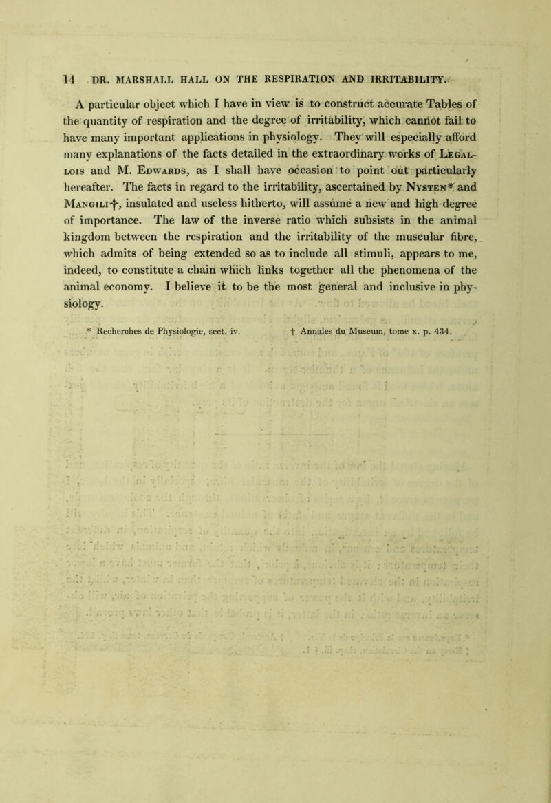 - A particular object which I have in view is to construct accurate Tables of the quantity of respiration and the degree of irritability, which cannot fail to have many important applications in physiology. They will especially afford many explanations of the facts detailed in the extraordinary works of Legal- Lois and M. Edwards, as I shall have occasion to point out'particularly hereafter. The facts in regard to the irritability, ascertained by Nysten* and Mangili'I', insulated and useless hitherto, will assume a hew and high degree of importance. The law of the inverse ratio which subsists in the animal kingdom between the respiration and the irritability of the muscular fibre, which admits of being extended so as to include all stimuli, appears to me, indeed, to constitute a chain which links together all the phenomena of the animal economy. I believe it to be the most general and inclusive in phy- siology. ’■ I * Recherches de Physiologic, sect. iv. t Annales du Museum, tome x. p. 434.