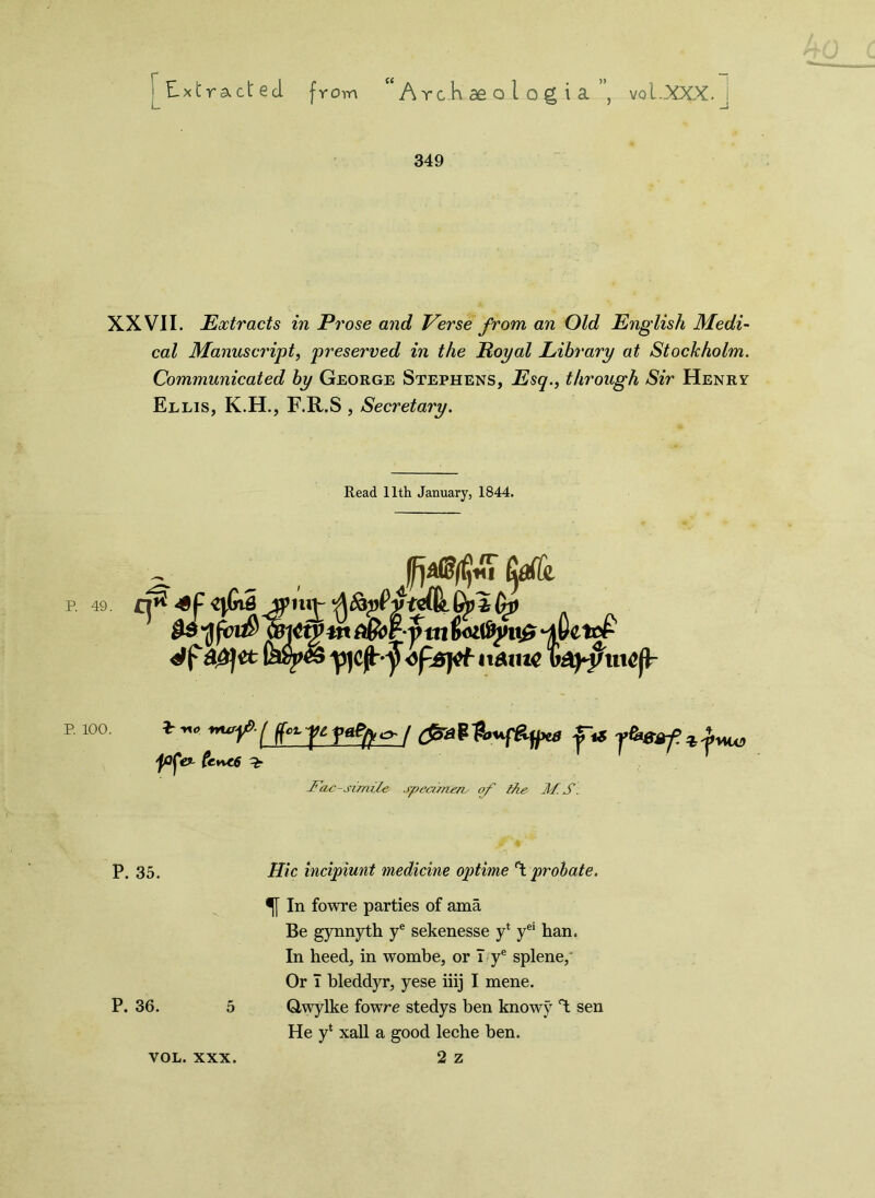 349 XXVII. Extracts in Prose and Perse from, an Old English Medi- cal Manuscript, preserved in the Royal Library at Stockholm. Communicated by George Stephens, Esq., through Sir Henry Ellis, K.H., F.R.S , Secretary. Read 11th January, 1844. P. 49. P. 100. -Fax-si/mle specimen^ of the !M. S. P. 35. Hie incipiunt medicine optime °t probate. f In fowre parties of ama Be gynnyth ye sekenesse yl yei han. In heed, in wombe, or I ye splene,' Or T bleddyr, yese iiij I mene. P. 36. 5 Qwylke fowre stedys ben know}7 T: sen He y* xall a good leche ben. 2 z VOL. XXX.