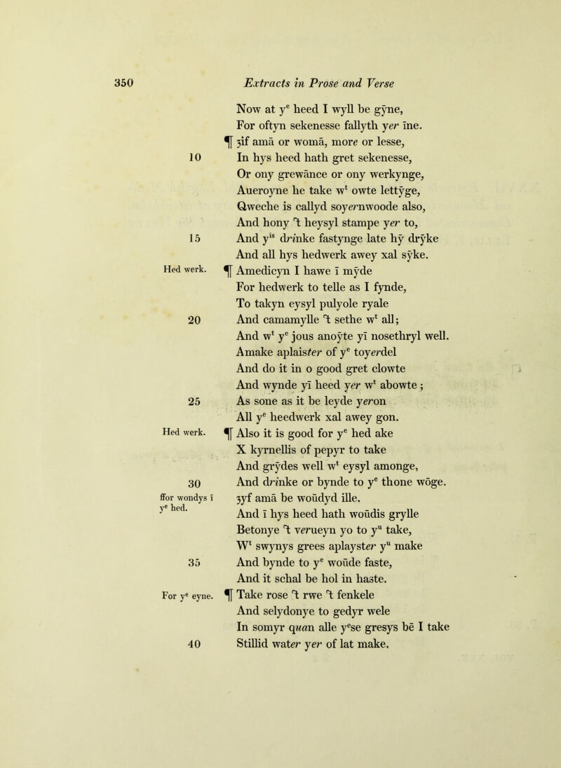 10 15 Hed werk. 20 25 Hed werk. 30 ffor wondys I ye hed. 35 For ye eyne. 40 Now at ye heed I wyll be gyne, For oftyn sekenesse fallyth yer ine. 3if ama or woma, more or lesse. In hys heed hath gret sekenesse. Or ony grewance or ony werkynge, Aueroyne he take w* owte lettyge, Oweclie is callyd soyernwoode also, And hony T heysyl stampe yer to, And yis drmke fastynge late hy dryke And all hys hedwerk awey xal syke. Amedicyn I hawe i myde For hedwerk to telle as I fynde, To takyn eysyl pulyole ryale And camamylle T sethe w* all; And w* ye jous anoyte yl nosethryl well. Amake aplaister of ye toyerdel And do it in o good gret clowte And wynde yl heed yer wl abowte ; As sone as it be leyde yeron All ye heedwerk xal awey gon. Also it is good for ye hed ake X kyrnellis of pepyr to take And grydes well w* eysyl amonge, And drmke or bynde to ye thone woge. 3yf ama be woudyd ille. And i hys heed hath woudis grylle Betonye T wrueyn yo to yu take, W‘ swynys grees aplayster yu make And bynde to ye woude faste, And it schal be hoi in haste. % Take rose T rwe rt fenkele And selydonye to gedyr wele In somyr cynan alle yese gresys be I take Stillid water yer of lat make.