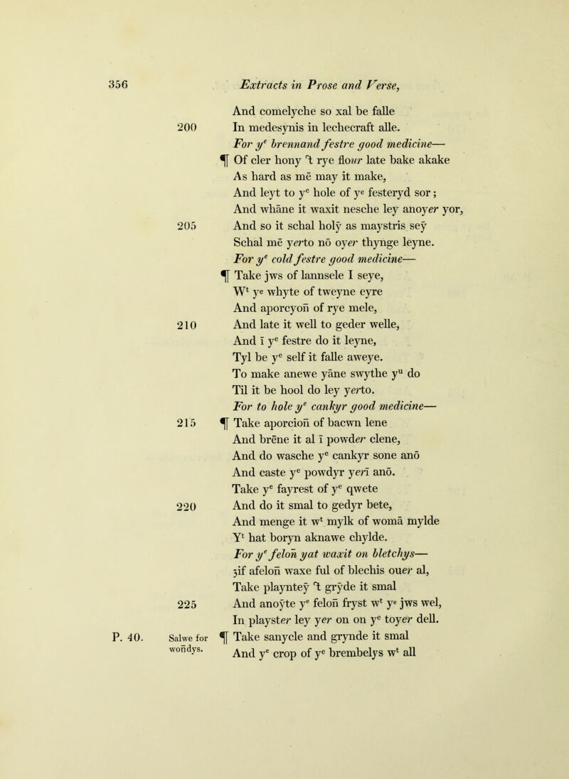 P. 40. And comelyche so xal be falle 200 In medesynis in lechecraft alle. For ye brennand festre good medicine— Of cler hony T rye flour late bake akake As hard as me may it make. And leyt to ye hole of ye festeryd sor; And whane it waxit nesche ley anoyer yor, 205 And so it schal holy as maystris sey Schal me yer to no oyer thynge leyne. For ye cold festre good medicine— Take jws of lannsele I seye, Wl ye whyte of tweyne eyre And aporcyon of rye mele, 210 And late it well to geder welle, And i ye festre do it leyne, Tyl be ye self it falle aweye. To make anewe yane swythe yu do Til it be hool do ley yerto. For to hole ye cankyr good medicine— 215 Take aporcion of bacwn lene And brene it al i powder clene, And do wasche ye cankyr sone ano And caste ye powdyr yen ano. Take ye fayrest of ye qwete 220 And do it smal to gedyr bete, And menge it w1 mylk of woma mylde Yl hat boryn aknawe chylde. For ye felon yat waxit on bletchys— 3if afelon waxe ful of blechis ouer al, Take playntey rt gryde it smal 225 And anoyte ye felon fryst wf ye jws wel, In playster ley yer on on ye toyer dell. Salwe for % Take sanycle and grynde it smal wondys. And ye crop of ye brembelys w* all