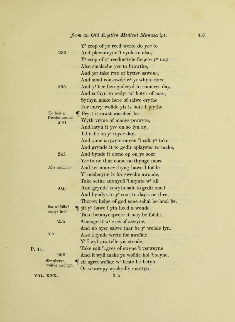 Ye crop of ye reed worte do yer to 230 And plawnteyne T yyolette also, Ye crop of ye reednettyle for3ete yu no3t Also smalache yer to browthe, And 3et take rwe of bytter sawowr, And smal consowde w* ye whyte flour, 235 And y* hee ben gaderyd in somerys day, And sothyn to gedyr wl botyr of may, Sythyn make here of salwe orythe For euery wonde yis is bote I ply the. To hele a Fryst it mwst wasched be fresche wonde. 240 245 Alia medicina. 250 fFor wondis i manys heed. 255 Alia. P. 41. 260 ffor abetyn wonde medicyn, 3 A Wyth vryne of manys prewyte. And latyn it yer on so lyn ay, Til it be on ye toyer day, And yane a qwyte onyon T salt yu take And grynde it to gedir aplayster to make, And bynde it clene op on ye soor Yer to ne thar come no thynge more. And 3et anoyer thyng hawe I foude Yl medecyne is for sweche awoude, Take sethe an onyon T mynte w* all And grynde is wyth salt to gedir smal And byndys to ye soor to dayis or thre, Thorow helpe of god sone schal he hool be. 3if yu hawe i yin heed a wonde Take betanye qwere it may be foiide, Amenge it wl gres of aswyne. And no oyer salwe thar be ye woude lyn. Also I fynde wrete for awohde Yl I wyl 30W telle yis stohde. Take salt T gres of swyne T verweyne And it wyll make ye wonde hoi T seyne. •f[ 3if agret wonde wl beste be betyn Or w4 awepy wyckydly smetyn YOL. XXX.