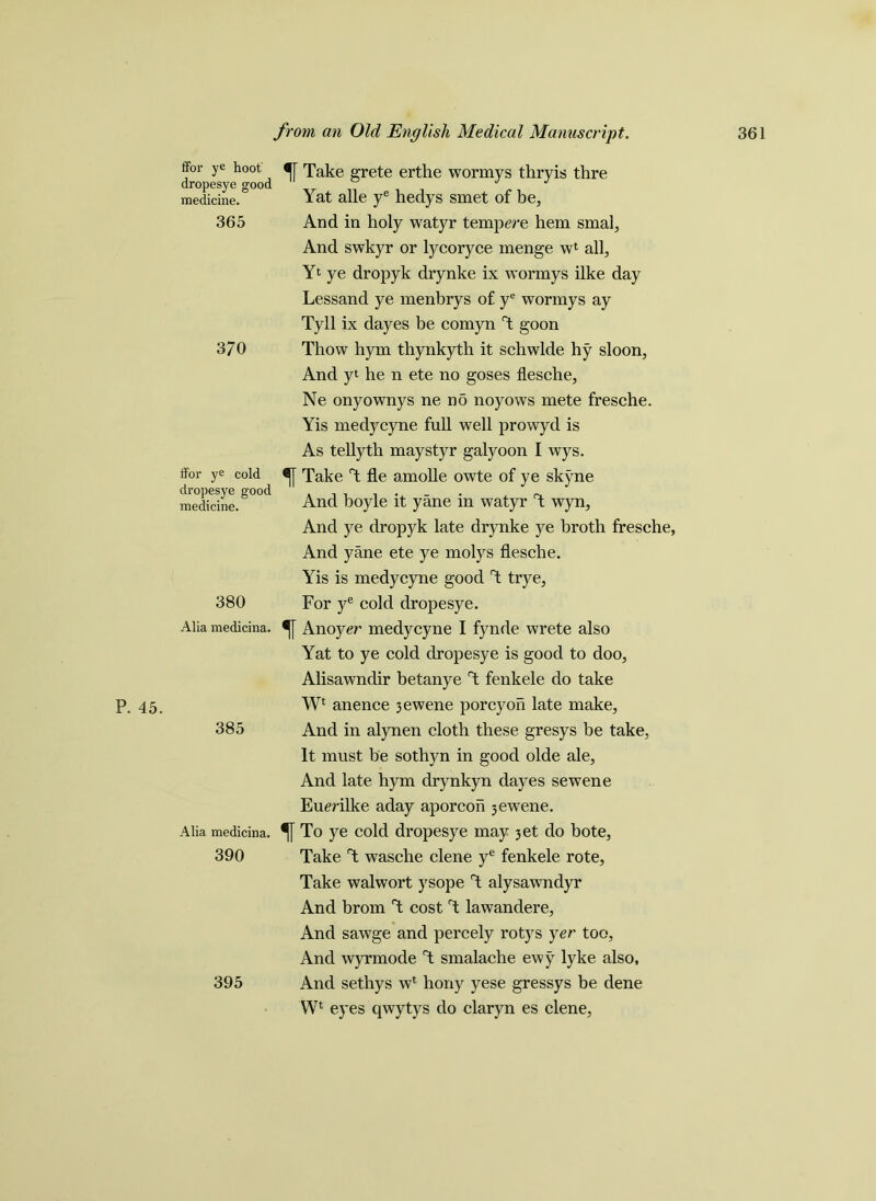 P. 45. ffor ye hoot dropesye good medicine. 365 370 ffor ye cold dropesye good medicine. 380 Alia medicina. 385 Alia medicina. 390 *[[ Take grete erthe wormys thryis thre Yat alle ye hedys smet of be, And in holy watyr temp ere hem smal, And swkyr or lycoryce menge wl all, Yt ye dropyk drynke ix wormys ilke day Lessand ye menbrys of ye wormys ay Tyll ix dayes be comyn 1 goon Thow hym thynkyth it schwlde hy sloon, And yt he n ete no goses flesche, Ne onyownys ne no noyows mete fresche. Yis medycyne full well prowyd is As tellyth maystyr galyoon I wys. Take T fie amolle owte of ye skyne And boyle it yane in watyr T wyn, And ye dropyk late drynke ye broth fresche, And yane ete ye molys flesche. Yis is medycyne good T trye. For ye cold dropesye. Anoyer medycyne I fynde wrete also Yat to ye cold dropesye is good to doo, Alisawndir betanye T fenkele do take Wt anence jewene porcyon late make. And in alynen cloth these gresys be take, It must be sothyn in good olde ale. And late hym drynkyn dayes sewene Eumlke aday aporcoh jewene. *[[ To ye cold dropesye may jet do bote, Take T wasche clene ye fenkele rote, Take walwort ysope T alysawndyr And brom T cost T lawandere. And sawge and percely rotys yer too, And wyrmode T smalache ewy lyke also, And sethys wl hony yese gressys be dene Wl eyes qwytys do claryn es clene, 395