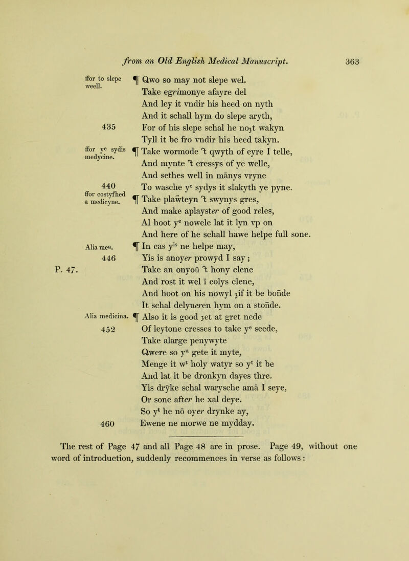 f Qwo so may not slepe wel. Take egrimonye afayre del And ley it vndir his heed on nyth And it schall hym do slepe arytli, For of his slepe schal he 0031 wakyn Tyll it be fro vndir his heed takyn. f Take wormode T qwyth of eyre I telle. And mynte T cressys of ye welle. And sethes well in manys vryne To wasche ye sydys it slakyth ye pyne. f Take plawteyn rt swynys gres. And make aplayster of good reles, A1 hoot ye nowele lat it lyn vp on And here of he schall hawe helpe full sone. fin cas yis ne helpe may, Yis is an oyer prowyd I say; Take an onyou T hony clene And rost it wel i colys clene. And hoot on his nowyl 3if it be bonde It schal delyueren hym on a stohde. Alia medicina. f Also it is good 3et at gret nede 452 Of ley tone cresses to take ye seede, Take alarge penywyte Qwere so yu gete it myte, Menge it wl holy watyr so yl it be And lat it be dronkyn dayes thre. Yis dryke schal warysche ama I seye. Or sone after he xal deye. So yl he no oyer drynke ay, 460 Ewene ne morwe ne mydday. The rest of Page 47 and all Page 48 are in prose. Page 49, without one word of introduction, suddenly recommences in verse as follows: ffor to slepe weell. 435 ffor ye sydis medycine. 440 ffor costyfhed a medieyne. Alia mea. 446 P. 47-