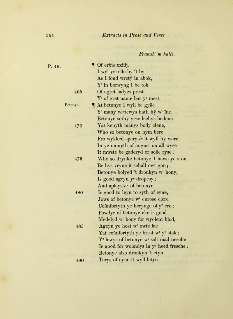 Frawsh^m halle. P. 49. 465 Betonye. 470 475 480 485 490 Of erbis xxiiij. I wyl ye telle by Y by As I fond wrety in abok, Y1 in borwyng I be tok Of agret ladyes prest Yl of gret name bar ye mest. At betonye I wyll be gyhe Yl many vertewys hath hy w1 Ine, Betonye sothy yese lechys bedene Yat kepyth manys body clene. Who so betonye on hym bere Fro wykked sperytw it wyll hy were. In ye monyth of august on all wyse It mwste be gaderyd or sone ryse; Who so drynke betonye Y hawe ye ston Be hys vryne it schall owt gon; Betonye bolyed Y dronkyn wl hony, Is good ageyn ye dropesy ; And aplayster of betonye Is good to leyn to syth of eyne, Jows of betonye wl eurose clere Counfortyth ye herynge of ye ere ; Powdyr of betonye eke is good Medelyd wl hony for wyolent blod, Ageyn ye host w* owte lac Yat counfortyth ye brest w‘ ye stak; Ye lewys of betonye w* salt mad nesche Is good for woundys in ye heed fresche; Betonye also dronkyn T; etyn Terys of eyne it wyll letyn