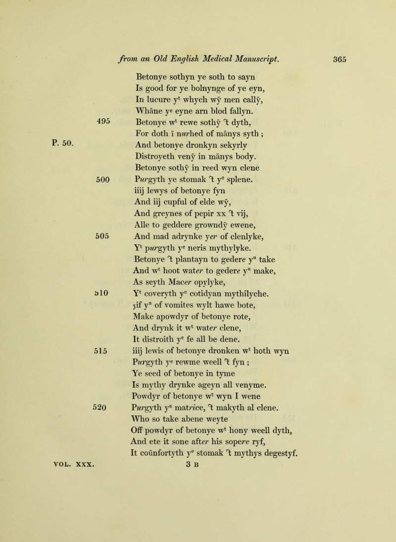 P. 50. Betonye sothyn ye soth to sayn Is good for ye bolnynge of ye eyn, In lucure y4 whych wy men cally, Whane ye eyne arn blod fallyn. 495 Betonye w4 rewe sothy dyth, For doth I nwhed of manys syth ; And betonye dronkyn sekyrly Distroyeth veny in manys body. Betonye sothy in reed wyn clene 500 Pwrgyth ye stomak Y ye splene. iiij lewys of betonye fyn And iij cupful of elde wy, And greynes of pepir xx T: vij, Alle to geddere growndy ewene, 505 And mad adrynke yer of clenlyke, Y4 pwrgyth ye neris mythylyke. Betonye Y plantayn to gedere yu take And w4 hoot water to gedere yu make, As seyth Macer opylyke, 310 Y4 coveryth ye cotidyan mythilyche. 3if yu of vomites wylt hawe bote, Make apowdyr of betonye rote. And drynk it w4 water clene, It distroith ye fe all be dene. 515 iiij lewis of betonye dronken w4 hoth wyn Pwrgyth ye rewme weell T; fyn ; Ye seed of betonye in tyme Is mythy drynke ageyn all venyme. Powdyr of betonye w4 wyn I wene 520 Pwrgyth ye matrzce, d makyth al clene. Who so take abene weyte Off powdyr of betonye w4 hony weell dyth. And ete it sone after his sopere ryf. It counfortyth ye stomak T; mythys degestyf. 3 B VOL. XXX.