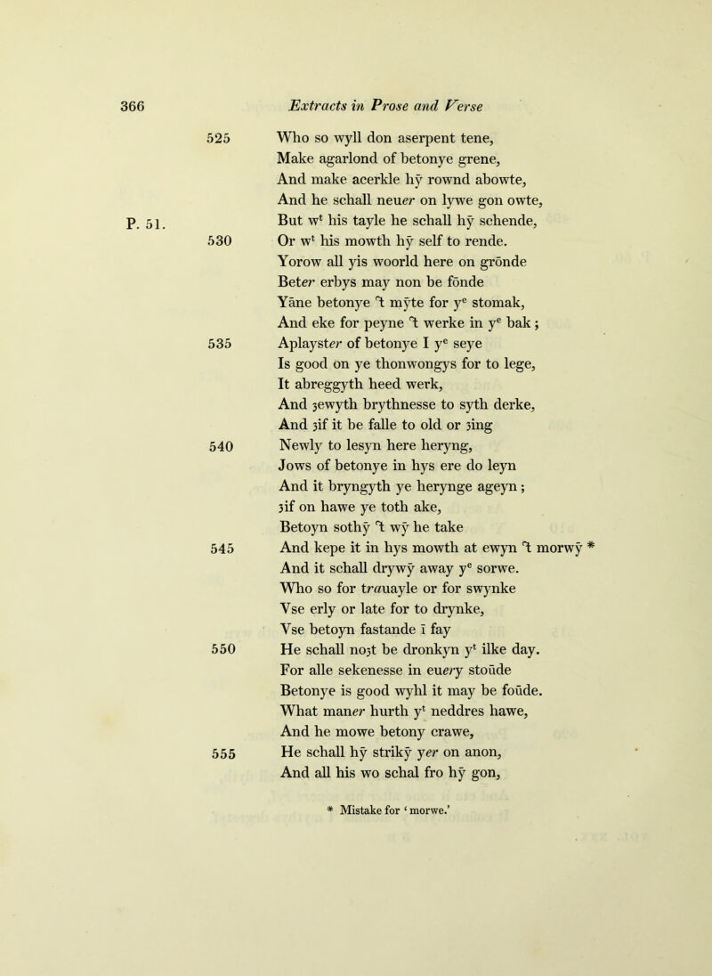 P. 51. 525 Who so wyll don aserpent tene, Make agarlond of betonye grene, And make acerkle hy rownd abowte. And he scball never on lywe gon owte, But wt his tayle he schall hy schende, 530 Or wt his mowth hy self to rende. Yorow all yis woorld here on gronde Beter erbys may non be fonde Yane betonye myte for ye stomak, And eke for peyne °t werke in ye bak; 535 Aplayster of betonye I ye seye Is good on ye thonwongys for to lege, It abreggyth heed werk, And 3ewyth brythnesse to syth derke. And 3if it be falle to old or 3ing 540 Newly to lesyn here lieryng, Jows of betonye in hys ere do leyn And it bryngyth ye herynge ageyn ; 3 if on hawe ye toth ake, Betoyn sothy Y wy he take 545 And kepe it in hys mowth at ewyn Y morwy * And it schall drywy away ye sorwe. Who so for trauayle or for swynke Yse erly or late for to drynke, Yse betoyn fastande i fay 550 He schall no3t be dronkyn yl ilke day. For alle sekenesse in every stoude Betonye is good wyhl it may be foude. What maner hurth y1 neddres hawe, And he mowe betony crawe, 555 He schall hy striky yer on anon, And all his wo schal fro hy gon. * Mistake for ‘ morwe.’