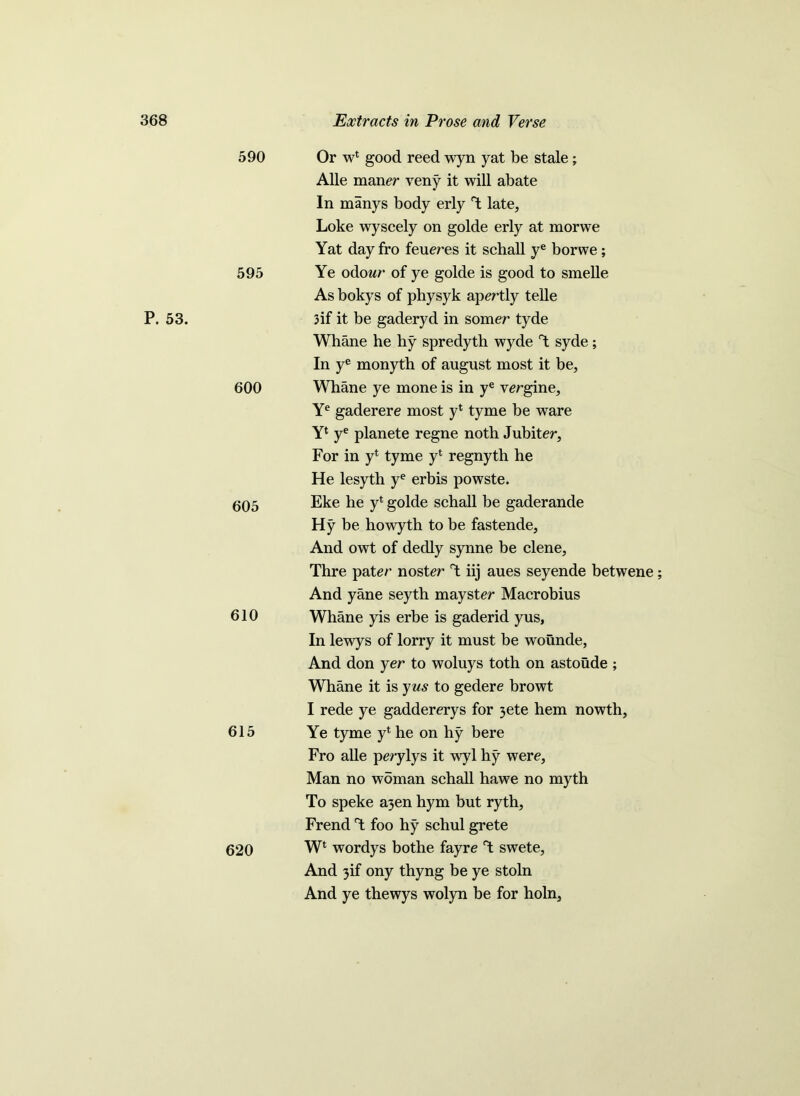 P. 53. 590 Or w* good reed wyn yat be stale; Alle maner veny it will abate In manys body erly T late, Loke wyscely on golde erly at morwe Yat day fro feu ere s it schall ye borwe ; 595 Ye odowr of ye golde is good to smelle As bokys of physyk apertly telle 3if it be gaderyd in somer tyde Whane he hy spredyth wyde T syde ; In ye monyth of august most it be, 600 Whane ye mone is in ye vergine, Ye gaderere most yl tyme be ware Y1 ye planete regne noth Jubiter, For in yl tyme yl regnyth he He lesyth ye erbis powste. (J05 Eke he y* golde schall be gaderande Hy be howyth to be fastende, And owt of dedly synne be clene, Thre pater noster T; iij aues seyende betwene; And yane seyth mayster Macrobius 610 Whane yis erbe is gaderid yus, In lewys of lorry it must be wounde, And don yer to woluys toth on astoude ; Whane it is yus to gedere browt I rede ye gaddererys for 3ete hem nowth, 615 Ye tyme y* he on hy bere Fro alle perylys it wyl hy were, Man no woman schall hawe no myth To speke a3en hym but ryth, Frend T foo hy schul grete 620 W* wordys bothe fayre T swete, And 3if ony thyng be ye stoln And ye thewys wolyn be for holn,