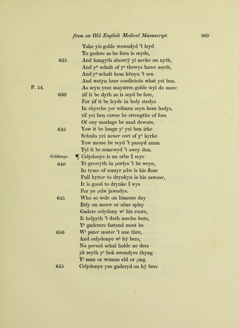 P. 54. 625 630 635 Celidonye. 640 645 650 655 Take yis golde wowndyd T leyd To gedere as be forn is seyde, And hangyth abowty yi necke on nyth, And yu schalt of ye thewys hawe asyth, And yu schalt hem kenyn T sen And wetyn here condicions what yei ben. As seyn yese maystres golde wyl do more 3if it be dyth as is seyd be fore. For 3if it be leyde in holy stedys In chyrche yer women seyn here bedys, 3if yei ben cawse be strengthe of fors Of ony mariage be mad dewors, Yow it be longe y4 yei ben irke Schuln yei neuer owt of ye kyrke Yow messe be seyd T passyd anon Tyl it be remewyd T awey don. Celydonye is an erbe I seye Yt growyth in 3erdys T be weye, In tyme of somyr 3elw is his flour Full bytter to drynkyn is his sawo?/r. It is good to drynke I wys For ye 3elw jawndys. Who so wele on lamesse day Erly on morw or sone splay Gadere celydony w4 his roote, It helpyth T doth meche bote, Ye gaderere fastend most be W4 pater noster rt aue thre. And celydonye w4 hy bere, No person schal holde ne dere 3it seyth ye bok awondyre thyng Y4 man or woman eld or 3ing Celydonye yus gaderyd on hy bere