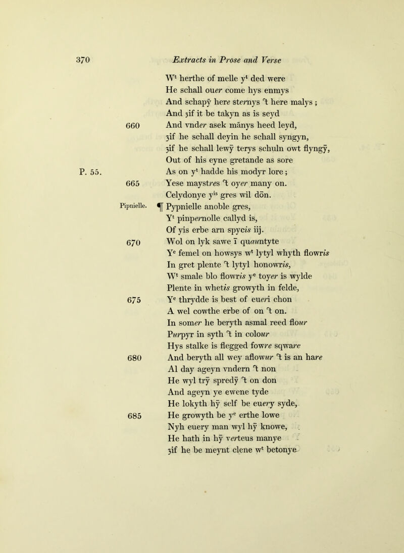 660 Wt herthe of melle y* ded were He schall oner come hys enmys And schapy here sternys rt here malys ; And 3if it be takyn as is seyd And vnder asek manys heed leyd, 3if he schall deyin he schall syngyn, 3if he schall lewy terys schuln owt flyngy, Out of his eyne gretande as sore P. 55. 665 As on yl hadde his modyr lore ; Yese maystres oyer many on. Celydonye yis gres wil don. Pipnielle. Pypnielle anoble gres, Yt pinpernolle callyd is. Of yis erbe arn spyci? iij. 670 Wol on lyk sawe I quawntyte Ye femel on howsys wt lytyl whyth flowm In gret plente T; lytyl honowm, Wl smale bio flown,? ye toyer is wylde Plente in whetis growyth in felde. 67 5 Ye thrydde is best of eueri chon A wel cowthe erbe of on't on. 680 In somer he beryth asmal reed flour Pwrpyr in syth rt in colour Hys stalke is flegged fowre sqware And beryth all wey aflowur T; is an hare A1 day ageyn vndern T: non He wyl try spredy T: on don And ageyn ye ewene tyde He lokyth hy self be euery syde. 685 He growyth be ye erthe lowe Nyh euery man wyl hy knowe, He hath in hy verteus manye 3if he be meynt clene w1 betonye