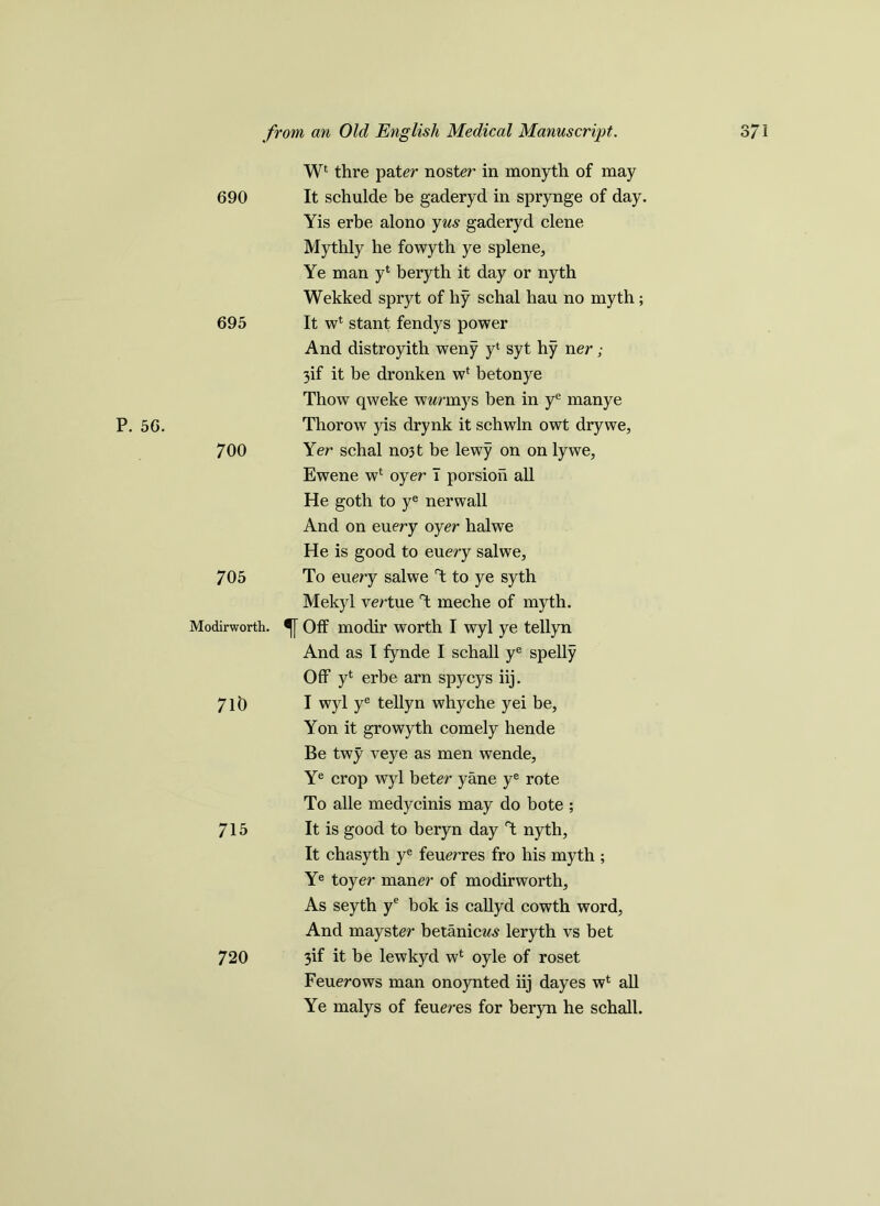 0*7 -3 P. 56. 690 695 700 705 Modirworth. 710 715 720 Wl thre pater noster in monyth of may It schulde be gaderyd in sprynge of day. Yis erbe alono yus gaderyd clene Mythly he fowyth ye splene, Ye man yt beryth it day or nyth Wekked spryt of hy schal hau no myth; It w4 stant fendys power And distroyith weny y‘ syt hy ner; 3if it be dronken w4 betonye Thow qweke wwrmys ben in ye manye Thorow yis drynk it schwln owt drywe, Yer schal no3t be lewy on on lywe, Ewene w4 oyer I porsioh all He goth to ye nerwall And on euery oyer halwe He is good to euery salwe, To euery salwe T to ye syth Mekyl vertue T meche of myth. Off modir worth I wyl ye tellyn And as I fynde I schall ye spelly Off y4 erbe arn spycys iij. I wyl ye tellyn whyche yei be, Yon it growyth comely hende Be twy veye as men wende, Ye crop wyl beter yane ye rote To alle medycinis may do bote ; It is good to beryn day T nyth, It chasyth ye feuerres fro his myth ; Ye toyer maner of modirworth. As seyth ye bok is callyd cowth word, And mayster betanicw.? leryth vs bet 3if it be lewkyd w* oyle of roset Feuerows man onoynted iij dayes w4 all Ye malys of feueres for beryn he schall.