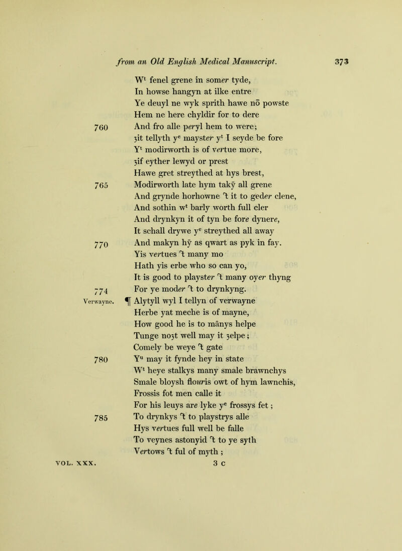 760 765 770 774 Verwayne. 780 7 85 W* fenel grene in somer tyde, In howse hangyn at ilke entre Ye deuyl ne wyk sprith hawe no powste Hem ne here chyldir for to dere And fro alle peryl hem to were; 3it tellyth ye mayster yt I seyde be fore Yl modirworth is of vertue more, 3if eyther lewyd or prest Hawe gret streythed at hys brest, Modirworth late hym taky all grene And grynde horhowne Y it to geder clene, And sothin wl barly worth full cler And drynkyn it of tyn be fore dynere, It schall drywe ye streythed all away And makyn hy as qwart as pyk in fay. Yis vertues Y many mo Hath yis erbe who so can yo, It is good to playster Y many oyer thyng For ye moder Y to drynkyng. Alytyll wyl I tellyn of verwayne Herbe yat meche is of mayne, How good he is to manys helpe Tunge no3t well may it 3elpe; Comely he weye Y gate Yu may it fynde hey in state W1 heye stalkys many smale brawnchys Smale bloysh flowris owt of hym lawnchis, Frossis fot men calle it For his leuys are lyke ye frossys fet; To drynkys Y to playstrys alle Hys vertues full well be falle To veynes astonyid Y to ye syth Yertows Y ful of myth ; 3 c VOL. XXX.