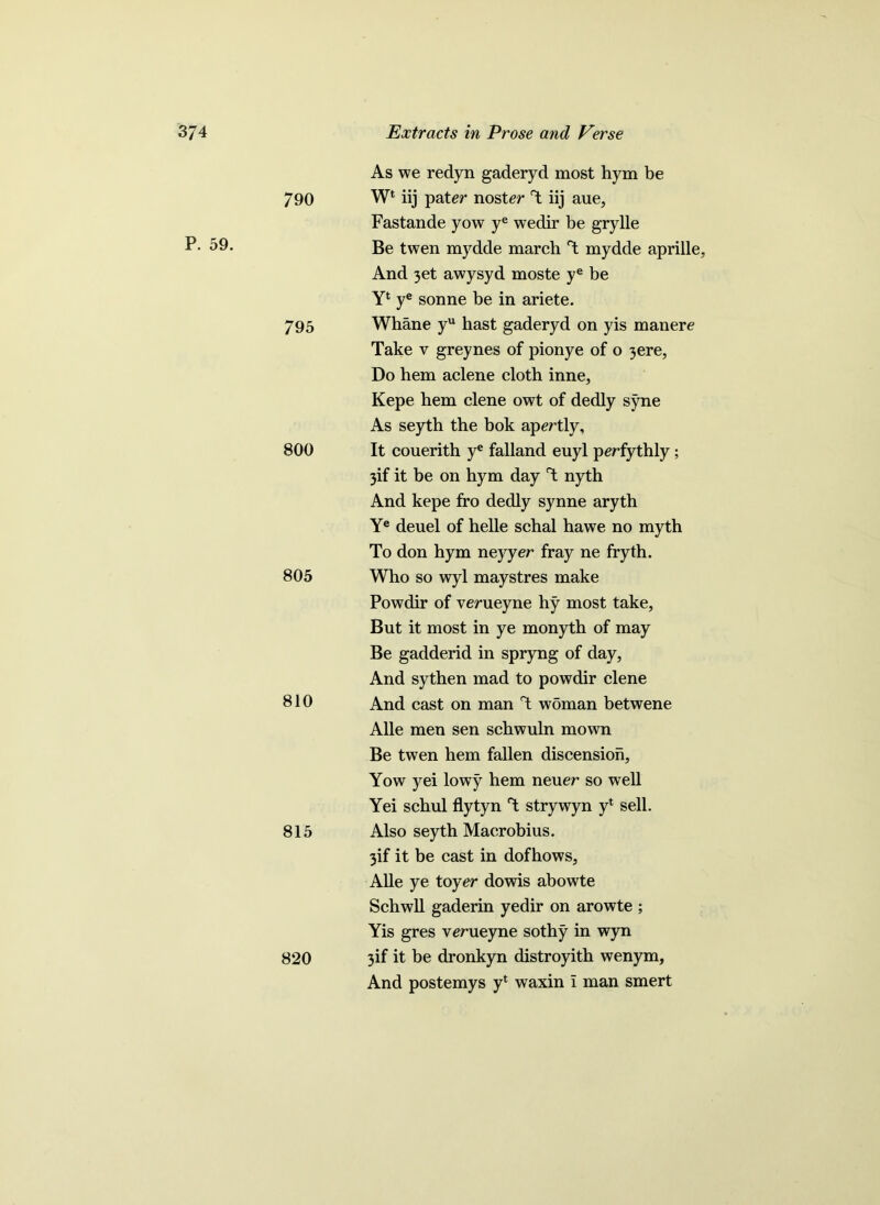 P. 59. As we redyn gaderyd most hym be 790 Wl iij pater noster iij aue, Fastande yow ye wedir be grylle Be twen mydde march mydde aprille. And 3et awysyd moste ye be Yl ye sonne be in ariete. 795 Whane yu hast gaderyd on yis manere Take v greynes of pionye of o 3ere, Do hem aclene cloth inne, Kepe hem clene owt of dedly syne As seyth the bok apertly, 800 It couerith ye falland euyl perfythly ; 3if it be on hym day T nyth And kepe fro dedly synne aryth Ye deuel of helle schal hawe no myth To don hym neyyer fray ne fryth. 805 Who so wyl maystres make Powdir of verueyne hy most take, But it most in ye monyth of may Be gadderid in spryng of day, And sythen mad to powdir clene 810 And cast on man T woman betwene Alle men sen schwuln mown Be twen hem fallen discension, Yow yei lowy hem neuer so well Yei schul flytyn T strywyn yl sell. 815 Also seyth Macrobius. 3if it be cast in dofhows, Alle ye toy er dowis abowte Schwll gaderin yedir on arowte ; Yis gres verueyne sothy in wyn 820 3if it be dronkyn distroyith wenym, And postemys yl waxin i man smert